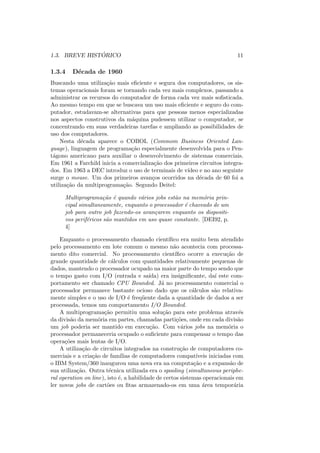 1.3. BREVE HISTÓRICO 11
1.3.4 Década de 1960
Buscando uma utilização mais eficiente e segura dos computadores, os sis-
temas operacionais foram se tornando cada vez mais complexos, passando a
administrar os recursos do computador de forma cada vez mais sofisticada.
Ao mesmo tempo em que se buscava um uso mais eficiente e seguro do com-
putador, estudavam-se alternativas para que pessoas menos especializadas
nos aspectos construtivos da máquina pudessem utilizar o computador, se
concentrando em suas verdadeiras tarefas e ampliando as possibilidades de
uso dos computadores.
Nesta década aparece o COBOL (Commom Business Oriented Lan-
guage), linguagem de programação especialmente desenvolvida para o Pen-
tágono americano para auxiliar o desenvolvimento de sistemas comerciais.
Em 1961 a Farchild inicia a comercialização dos primeiros circuitos integra-
dos. Em 1963 a DEC introduz o uso de terminais de vı́deo e no ano seguinte
surge o mouse. Um dos primeiros avanços ocorridos na década de 60 foi a
utilização da multiprogramação. Segundo Deitel:
Multiprogramação é quando vários jobs estão na memória prin-
cipal simultaneamente, enquanto o processador é chaveado de um
job para outro job fazendo-os avançarem enquanto os dispositi-
vos periféricos são mantidos em uso quase constante. [DEI92, p.
4]
Enquanto o processamento chamado cientı́fico era muito bem atendido
pelo processamento em lote comum o mesmo não acontecia com processa-
mento dito comercial. No processamento cientı́fico ocorre a execução de
grande quantidade de cálculos com quantidades relativamente pequenas de
dados, mantendo o processador ocupado na maior parte do tempo sendo que
o tempo gasto com I/O (entrada e saı́da) era insignificante, daı́ este com-
portamento ser chamado CPU Bounded. Já no processamento comercial o
processador permanece bastante ocioso dado que os cálculos são relativa-
mente simples e o uso de I/O é freqüente dada a quantidade de dados a ser
processada, temos um comportamento I/O Bounded.
A multiprogramação permitiu uma solução para este problema através
da divisão da memória em partes, chamadas partições, onde em cada divisão
um job poderia ser mantido em execução. Com vários jobs na memória o
processador permaneceria ocupado o suficiente para compensar o tempo das
operações mais lentas de I/O.
A utilização de circuitos integrados na construção de computadores co-
merciais e a criação de famı́lias de computadores compatı́veis iniciadas com
o IBM System/360 inaugurou uma nova era na computação e a expansão de
sua utilização. Outra técnica utilizada era o spooling (simultaneous periphe-
ral operation on line), isto é, a habilidade de certos sistemas operacionais em
ler novos jobs de cartões ou fitas armazenado-os em uma área temporária
 