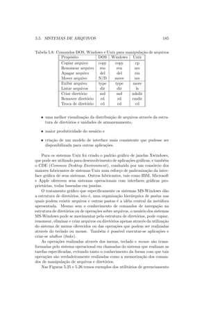 5.5. SISTEMAS DE ARQUIVOS 185
Tabela 5.8: Comandos DOS, Windows e Unix para manipulação de arquivos
Propósito DOS Windows Unix
Copiar arquivo copy copy cp
Renomear arquivo ren ren mv
Apagar arquivo del del rm
Mover arquivo N/D move mv
Exibir arquivo type type more
Listar arquivos dir dir ls
Criar diretório md md mkdir
Remover diretório rd rd rmdir
Troca de diretório cd cd cd
• uma melhor visualização da distribuição de arquivos através da estru-
tura de diretórios e unidades de armazenamento,
• maior produtividade do usuário e
• criação de um modelo de interface mais consistente que pudesse ser
disponibilizada para outras aplicações.
Para os sistemas Unix foi criado o padrão gráfico de janelas Xwindows,
que pode ser utilizado para desenvolvimento de aplicações gráficas, e também
o CDE (Common Desktop Environment), conduzido por um consórcio dos
maiores fabricantes de sistemas Unix num esforço de padronização da inter-
face gráfica de seus sistemas. Outros fabricantes, tais como IBM, Microsoft
e Apple oferecem seus sistemas operacionais com interfaces gráficas pro-
prietárias, todas baseadas em janelas.
O tratamento gráfico que especificamente os sistemas MS-Windows dão
a estrutura de diretórios, isto é, uma organização hierárquica de pastas nas
quais podem existir arquivos e outras pastas é a idéia central da metáfora
apresentada. Mesmo sem o conhecimento de comandos de navegação na
estrutura de diretórios ou de operações sobre arquivos, o usuário dos sistemas
MS-Windows pode se movimentar pela estrutura de diretórios, pode copiar,
renomear, eliminar e criar arquivos ou diretórios apenas através da utilização
do sistema de menus oferecidos ou das operações que podem ser realizadas
através do teclado ou mouse. Também é possı́vel executar-se aplicações e
criar-se atalhos (links).
As operações realizadas através dos menus, teclado e mouse são trans-
formadas pelo sistema operacional em chamadas do sistema que realizam as
tarefas especificadas, evitando tanto o conhecimento da forma com que tais
operações são verdadeiramente realizadas como a memorização dos coman-
dos de manipulação de arquivos e diretórios.
Nas Figuras 5.25 e 5.26 temos exemplos dos utilitários de gerenciamento
 