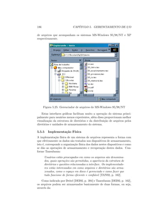 186 CAPÍTULO 5. GERENCIAMENTO DE I/O
de arquivos que acompanham os sistemas MS-Windows 95/98/NT e XP
respectivamente.
Figura 5.25: Gerenciador de arquivos do MS-Windows 95/98/NT
Estas interfaces gráficas facilitam muito a operação do sistema princi-
palmente para usuários menos experientes, além disso proporcionam melhor
visualização da estrutura de diretórios e da distribuição de arquivos pelos
diretórios e unidades de armazenamento do sistema.
5.5.5 Implementação Fı́sica
A implementação fı́sica de um sistema de arquivos representa a forma com
que efetivamente os dados são tratados nos dispositivos de armazenamento,
isto é, corresponde a organização fı́sica dos dados nestes dispositivos e como
se dão as operações de armazenamento e recuperação destes dados. Con-
forme Tanenbaum:
Usuários estão preocupados em como os arquivos são denomina-
dos, quais operações são permitidas, a aparência da estrutura de
diretórios e questões relacionadas a interface. Os implementado-
res estão interessados em como arquivos e diretórios são arma-
zenados, como o espaço em disco é gerenciado e como fazer que
tudo funcione de forma eficiente e confiável [TAN92, p. 162].
Como indicado por Deitel [DEI92, p. 394] e Tanenbaum [DEI92, p. 162],
os arquivos podem ser armazenados basicamente de duas formas, ou seja,
através da:
 