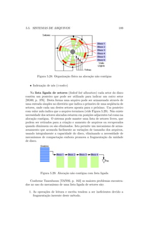 5.5. SISTEMAS DE ARQUIVOS 189
Figura 5.28: Organização fı́sica na alocação não contı́gua
• Indexação de nós (i-nodes)
Na lista ligada de setores (linked list allocation) cada setor do disco
contêm um ponteiro que pode ser utilizado para indicar um outro setor
[SG00, p. 376]. Desta forma uma arquivo pode ser armazenado através de
uma entrada simples no diretório que indica o primeiro de uma seqüência de
setores, onde cada um destes setores aponta para o próximo. Um ponteiro
com valor nulo indica que o arquivo terminou (vide Figura 5.29). Não existe
necessidade dos setores alocados estarem em posições adjacentes tal como na
alocação contı́gua. O sistema pode manter uma lista de setores livres, que
podem ser retirados para a criação e aumento de arquivos ou recuperados
quando diminuem ou são eliminados. Isto permite um mecanismo de arma-
zenamento que acomoda facilmente as variações de tamanho dos arquivos,
usando integralmente a capacidade do disco, eliminando a necessidade de
mecanismos de compactação embora promova a fragmentação da unidade
de disco.
Figura 5.29: Alocação não contı́gua com lista ligada
Conforme Tanenbaum [TAN92, p. 163] os maiores problemas encontra-
dos no uso do mecanismo de uma lista ligada de setores são:
1. As operações de leitura e escrita tendem a ser ineficientes devido a
fragmentação inerente deste método.
 