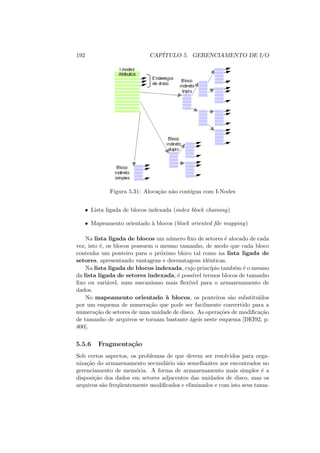 192 CAPÍTULO 5. GERENCIAMENTO DE I/O
Figura 5.31: Alocação não contı́gua com I-Nodes
• Lista ligada de blocos indexada (index block chaining)
• Mapeamento orientado à blocos (block oriented file mapping)
Na lista ligada de blocos um número fixo de setores é alocado de cada
vez, isto é, os blocos possuem o mesmo tamanho, de modo que cada bloco
contenha um ponteiro para o próximo bloco tal como na lista ligada de
setores, apresentando vantagens e desvantagens idênticas.
Na lista ligada de blocos indexada, cujo princı́pio também é o mesmo
da lista ligada de setores indexada, é possı́vel termos blocos de tamanho
fixo ou variável, num mecanismo mais flexı́vel para o armazenamento de
dados.
No mapeamento orientado à blocos, os ponteiros são substituı́dos
por um esquema de numeração que pode ser facilmente convertido para a
numeração de setores de uma unidade de disco. As operações de modificação
de tamanho de arquivos se tornam bastante ágeis neste esquema [DEI92, p.
400].
5.5.6 Fragmentação
Sob certos aspectos, os problemas de que devem ser resolvidos para orga-
nização do armazenamento secundário são semelhantes aos encontrados no
gerenciamento de memória. A forma de armazenamento mais simples é a
disposição dos dados em setores adjacentes das unidades de disco, mas os
arquivos são freqüentemente modificados e eliminados e com isto seus tama-
 