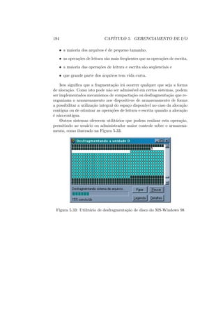 194 CAPÍTULO 5. GERENCIAMENTO DE I/O
• a maioria dos arquivos é de pequeno tamanho,
• as operações de leitura são mais freqüentes que as operações de escrita,
• a maioria das operações de leitura e escrita são seqüenciais e
• que grande parte dos arquivos tem vida curta.
Isto significa que a fragmentação irá ocorrer qualquer que seja a forma
de alocação. Como isto pode não ser admissı́vel em certos sistemas, podem
ser implementados mecanismos de compactação ou desfragmentação que re-
organizam o armazenamento nos dispositivos de armazenamento de forma
a possibilitar a utilização integral do espaço disponı́vel no caso da alocação
contı́gua ou de otimizar as operações de leitura e escrita quando a alocação
é não-contı́gua.
Outros sistemas oferecem utilitários que podem realizar esta operação,
permitindo ao usuário ou administrador maior controle sobre o armazena-
mento, como ilustrado na Figura 5.33.
Figura 5.33: Utilitário de desfragmentação de disco do MS-Windows 98
 