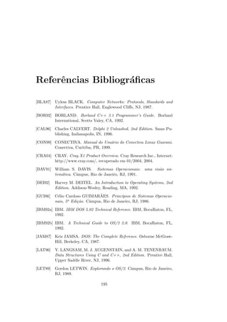 Referências Bibliográficas
[BLA87] Uyless BLACK. Computer Networks: Protocols, Standards and
Interfaces. Prentice Hall, Englewood Cliffs, NJ, 1987.
[BOR92] BORLAND. Borland C++ 3.1 Programmer’s Guide. Borland
International, Scotts Valey, CA, 1992.
[CAL96] Charles CALVERT. Delphi 2 Unleashed, 2nd Edition. Sams Pu-
blishing, Indianapolis, IN, 1996.
[CON99] CONECTIVA. Manual do Usuário do Conectiva Linux Guarani.
Conectiva, Curitiba, PR, 1999.
[CRA04] CRAY. Cray X1 Product Overview. Cray Research Inc., Internet:
http://www.cray.com/, recuperado em 01/2004, 2004.
[DAV91] William S. DAVIS. Sistemas Operacionais: uma visão sis-
temática. Câmpus, Rio de Janeiro, RJ, 1991.
[DEI92] Harvey M. DEITEL. An Introduction to Operating Systems, 2nd
Edition. Addison-Wesley, Reading, MA, 1992.
[GUI86] Célio Cardoso GUIMARÃES. Princı́pios de Sistemas Operacio-
nais, 5a Edição. Câmpus, Rio de Janeiro, RJ, 1986.
[IBM92a] IBM. IBM DOS 5.02 Technical Reference. IBM, BocaRaton, FL,
1992.
[IBM92b] IBM. A Technical Guide to OS/2 2.0. IBM, BocaRaton, FL,
1992.
[JAM87] Kris JAMSA. DOS: The Complete Reference. Osborne McGraw-
Hill, Berkeley, CA, 1987.
[LAT96] Y. LANGSAM, M. J. AUGENSTAIN, and A. M. TENENBAUM.
Data Structures Using C and C++, 2nd Edition. Prentice Hall,
Upper Saddle River, NJ, 1996.
[LET89] Gordon LETWIN. Explorando o OS/2. Câmpus, Rio de Janeiro,
RJ, 1989.
195
 