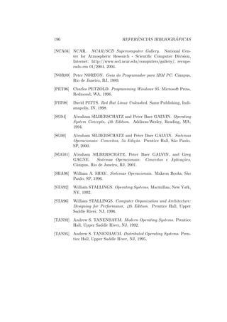 196 REFERÊNCIAS BIBLIOGRÁFICAS
[NCA04] NCAR. NCAR/SCD Supercomputer Gallery. National Cen-
ter for Atmospheric Research - Scientific Computer Division,
Internet: http://www.scd.ucar.edu/computers/gallery/, recupe-
rado em 01/2004, 2004.
[NOR89] Peter NORTON. Guia do Programador para IBM PC. Câmpus,
Rio de Janeiro, RJ, 1989.
[PET96] Charles PETZOLD. Programming Windows 95. Microsoft Press,
Redmond, WA, 1996.
[PIT98] David PITTS. Red Hat Linux Unleashed. Sams Publishing, Indi-
anapolis, IN, 1998.
[SG94] Abraham SILBERSCHATZ and Peter Baer GALVIN. Operating
System Concepts, 4th Edition. Addison-Wesley, Reading, MA,
1994.
[SG00] Abraham SILBERSCHATZ and Peter Baer GALVIN. Sistemas
Operacionais: Conceitos, 5a Edição. Prentice Hall, São Paulo,
SP, 2000.
[SGG01] Abraham SILBERSCHATZ, Peter Baer GALVIN, and Greg
GAGNE. Sistemas Operacionais: Conceitos e Aplicações.
Câmpus, Rio de Janeiro, RJ, 2001.
[SHA96] William A. SHAY. Sistemas Operacionais. Makron Books, São
Paulo, SP, 1996.
[STA92] William STALLINGS. Operating Systems. Macmillan, New York,
NY, 1992.
[STA96] William STALLINGS. Computer Organization and Architecture:
Designing for Performance, 4th Edition. Prentice Hall, Upper
Saddle River, NJ, 1996.
[TAN92] Andrew S. TANENBAUM. Modern Operating Systems. Prentice
Hall, Upper Saddle River, NJ, 1992.
[TAN95] Andrew S. TANENBAUM. Distributed Operating Systems. Pren-
tice Hall, Upper Saddle River, NJ, 1995.
 