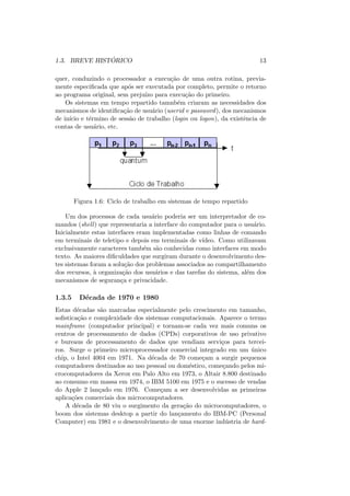 1.3. BREVE HISTÓRICO 13
quer, conduzindo o processador a execução de uma outra rotina, previa-
mente especificada que após ser executada por completo, permite o retorno
ao programa original, sem prejuı́zo para execução do primeiro.
Os sistemas em tempo repartido tamnbém criaram as necessidades dos
mecanismos de identificação de usuário (userid e password), dos mecanismos
de inı́cio e término de sessão de trabalho (login ou logon), da existência de
contas de usuário, etc.
Figura 1.6: Ciclo de trabalho em sistemas de tempo repartido
Um dos processos de cada usuário poderia ser um interpretador de co-
mandos (shell) que representaria a interface do computador para o usuário.
Inicialmente estas interfaces eram implementadas como linhas de comando
em terminais de teletipo e depois em terminais de vı́deo. Como utilizavam
exclusivamente caracteres também são conhecidas como interfaces em modo
texto. As maiores dificuldades que surgiram durante o desenvolvimento des-
tes sistemas foram a solução dos problemas associados ao compartilhamento
dos recursos, à organização dos usuários e das tarefas do sistema, além dos
mecanismos de segurança e privacidade.
1.3.5 Década de 1970 e 1980
Estas décadas são marcadas especialmente pelo crescimento em tamanho,
sofisticação e complexidade dos sistemas computacionais. Aparece o termo
mainframe (computador principal) e tornam-se cada vez mais comuns os
centros de processamento de dados (CPDs) corporativos de uso privativo
e bureaus de processamento de dados que vendiam serviços para tercei-
ros. Surge o primeiro microprocessador comercial integrado em um único
chip, o Intel 4004 em 1971. Na década de 70 começam a surgir pequenos
computadores destinados ao uso pessoal ou doméstico, começando pelos mi-
crocomputadores da Xerox em Palo Alto em 1973, o Altair 8.800 destinado
ao consumo em massa em 1974, o IBM 5100 em 1975 e o sucesso de vendas
do Apple 2 lançado em 1976. Começam a ser desenvolvidas as primeiras
aplicações comerciais dos microcomputadores.
A década de 80 viu o surgimento da geração do microcomputadores, o
boom dos sistemas desktop a partir do lançamento do IBM-PC (Personal
Computer) em 1981 e o desenvolvimento de uma enorme indústria de hard-
 