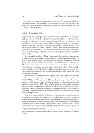 14 CAPÍTULO 1. INTRODUÇÃO
ware, software e serviços originadas nestes eventos. Na mesma década de 80
surgem empresas especializadas em arquiteturas de alto desempenho e são
desenvolvidos os primeiros supercomputadores tais como os modelos 1-A ou
X-MP da Cray Research.
1.3.6 Década de 1990
Esta década é marcada pelas estações de trabalho (workstations), pela com-
putação pessoal portátil e pela interoperabilidade. Dispõe-se de microcom-
putadores cujo poder de processamento é maior do que os mainframes da
década de 1970. Os supercomputadores, fabricados quase que artesanal-
mente, começam a ser tornar máquinas fantásticas, tal como o Cray Y-MP
capaz de processar até 2.667 GFlops1[NCA04]. Tais equipamentos são fre-
quentemente empregados para simulações complexas, tais como as requeri-
das pela metereologia, astrofı́sica, fı́sica atômica, farmacêutica, engenharia
entre outras.
Os notebooks, palmtops e PDAs (personal digital assistents) representam
o máximo em portabilidade e flexibilidade, e estão grandemente incorpora-
dos no cotidiano de executivos, profissionais de design, vendedores e outros
profissionais liberais, mesmo aqueles cuja atividade fim não é a informática.
Mesmo estes pequenos aparelhos possuem versões simplificadas de sistemas
operacionais, permitindo que uma gama maior de serviços e funcionalida-
des sejam oferecidas. Além disso a eletrônica embarcada começa a ser tor-
nar presente em automóveis e utensı́lios domésticos, além das tradicionais
aplicações industriais.
Ferramentas de desenvolvimento rápido (RAD tools), ferramentas CASE
sofisticadas para modelagem de dados e sistemas, complexos sistemas de
CAD-CAE-CAM (Computer Aided Design, Engineering ou Manufacturing).
Internet. Sistemas de correio eletrônico, grupos de discussão, educação à
distância, multimı́dia, ATM, Java, Corba, sistemas distribuı́dos, processa-
mento vetorial, processamento paralelo etc. Inúmeras tecnologias de projeto,
desenvolvimento, aplicação, integração e interoperabilidade, adicionando di-
versidade, novas necessidades e maior complexidade aos sistemas operacio-
nais contemporâneos.
Com isto, alguns milhões de linhas de programa são necessárias para a
criação de um sistema operacional que atenda em parte tais necessidades,
sendo necessário adaptá-los aos mais diversos tipos de aplicação e usuário. E
para dar suporte a tremenda complexidade destes programas, a indústria de
hardware vem continuamente desenvolvendo novos processadores também
com velocidade cada vez maior, circuitos de memória de maior capacidade
1
A capacidade de processamento computacional (computer power) é usualmente me-
dida em termos do número de operações em ponto flutuante completas por segundo
(Flops).
 