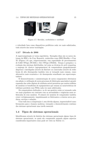 1.4. TIPOS DE SISTEMAS OPERACIONAIS 15
Figura 1.7: Servidor, workstation e notebook
e velocidade bem como dispositivos periféricos cada vez mais sofisticados,
tudo através das novas tecnologias.
1.3.7 Década de 2000
A supercomputação se torna superlativa. Exemplos disso são os novos sis-
temas da IBM e da Cray Research, conhecidos como IBM BlueSky e Cray
X1 (Figura 1.8) que, respectivamente, tem capacidades de processamento
de 6.323 TFlops [NCA04] e 52.4 TFlops [CRA04]. Graças à pesquisa e a
evolução dos sistemas distribuı́dos, tal como as técnicas de grid computing,
o emprego de clusters (agrupamentos) de computadores geograficamente
dispersos e interligados através da Internet ou conectados através de redes
locais de alto desempenho também vem se tornando mais comum, como
alternativa mais econômica e de desempenho semelhante aos supercompu-
tadores.
O desenvolvimento e miniaturização de novos componentes eletrônicos
em adição e a utilização de novos processos de fabricação associados à grande
expansão das redes digitais de telefonia móvel permitem que muitos milhões
de usuários se beneficiem de equipamentos que somam as caracterı́sticas de
telefones portáteis com PDAs cada vez mais sofisticados.
Os computadores dedicados e os de uso genérico estão se tornando cada
vez mais populares em contraste com as necessidades e exigências mais so-
fisticadas de seus usuários. O número de usuários de computador também
cresce vertiginosamente, impulsionando os fabricantes a criarem novos pro-
dutos, serviços e soluções.
Com tudo isso a computação é, sem dúvida alguma, imprescindı́vel como
ferramenta para o homem moderno, tornando o desenvolvimento contı́nuo
dos sistemas operacionais uma tarefa essencial.
1.4 Tipos de sistemas operacionais
Identificamos através da história dos sistemas operacionais alguns tipos de
sistemas operacionais, os quais são comparados segundo alguns aspectos
considerados importantes como pode ser visto na Tabela 1.1.
 