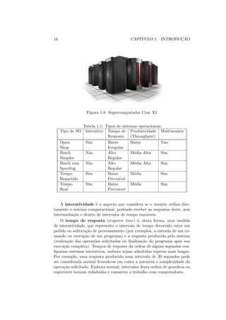 16 CAPÍTULO 1. INTRODUÇÃO
Figura 1.8: Supercomputador Cray X1
Tabela 1.1: Tipos de sistemas operacionais
Tipo de SO Interativo Tempo de Produtividade Multiusuário
Resposta (Throughput)
Open Sim Baixo Baixa Não
Shop Irregular
Batch Não Alto Média Alta Sim
Simples Regular
Batch com Não Alto Média Alta Sim
Spooling Regular
Tempo Sim Baixo Média Sim
Repartido Previsı́vel
Tempo Sim Baixo Média Sim
Real Previsı́vel
A interatividade é o aspecto que considera se o usuário utiliza dire-
tamente o sistema computacional, podendo receber as respostas deste, sem
intermediação e dentro de intervalos de tempo razoáveis.
O tempo de resposta (response time) é, desta forma, uma medida
de interatividade, que representa o intervalo de tempo decorrido entre um
pedido ou soliticação de processamento (por exemplos, a entrada de um co-
mando ou execução de um programa) e a resposta produzida pelo sistema
(realização das operações solicitadas ou finalização do programa após sua
execução completa). Tempos de resposta da ordem de alguns segundos con-
figuram sistemas interativos, embora sejam admitidas esperas mais longas.
Por exemplo, uma resposta produzida num intervalo de 30 segundos pode
ser considerada normal levando-se em conta a natureza e complexidade da
operação solicitada. Embora normal, intervalos desta ordem de grandeza ou
superiores tornam enfadonho e cansativo o trabalho com computadores.
 