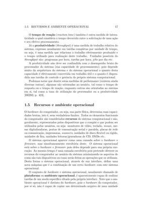 1.5. RECURSOS E AMBIENTE OPERACIONAL 17
O tempo de reação (reaction time) também é outra medida de intera-
tividade a qual considera o tempo decorrido entre a solicitação de uma ação
e seu efetivo processamento.
Já a produtividade (throughput) é uma medida de trabalho relativa do
sistema, expressa usualmente em tarefas completas por unidade de tempo,
ou seja, é uma medida que relaciona o trabalho efetivamente produzido e
o tempo utilizado para realização deste trabalho. Unidades possı́veis do
throughput são: programas por hora, tarefas por hora, jobs por dia etc.
A produtividade não deve ser confundida com o desempenho bruto do
processador do sistema (sua capacidade de processamento), pois depende
muito da arquitetura do sistema e do sistema operacional o quanto desta
capacidade é efetivamente convertida em trabalho útil e o quanto é dispen-
dida nas tarefas de controle e gerência do próprio sistema computacional.
Podemos notar que dentre estas medidas de performance (existem ainda
diversas outras), algumas são orientadas ao usuário, tal como o tempo de
resposta ou o tempo de reação; enquanto outras são orientadas ao sistema
em si, tal como a taxa de utilização do processador ou a produtividade
[DEI92, p. 423].
1.5 Recursos e ambiente operacional
O hardware do computador, ou seja, sua parte fı́sica, determina suas capaci-
dades brutas, isto é, seus verdadeiros limites. Todos os elementos funcionais
do computador são considerados recursos do sistema computacional e são,
geralmente, representados pelos dispositivos que o compõe e que podem ser
utilizados pelos usuários, ou seja: monitores de vı́deo, teclado, mouse, me-
sas digitalizadoras, portas de comunicação serial e paralela, placas de rede
ou comunicação, impressoras, scanners, unidades de disco flexı́vel ou rı́gido,
unidades de fita, unidades leitoras/gravadoras de CD, DVDs etc.
O sistema operacional aparece como uma camada sobre o hardware e
firmware, mas simultaneamente envoltória deste. O sistema operacional
está sobre o hardware e firmware pois deles depende para sua própria exe-
cução. Ao mesmo tempo é uma camada envoltória pois pretende oferecer os
recursos do computador ao usuário do sistema minimizando os aspectos de
como são tais dispositivos ou como serão feitas as operações que os utilizam.
Desta forma o sistema operacional, através de sua interface, define uma
nova máquina que é a combinação de um certo hardware com este sistema
operacional.
O conjunto de hardware e sistema operacional, usualmente chamado de
plataforma ou ambiente operacional, é aparentemente capaz de realizar
tarefas de um modo especı́fico ditado pela própria interface. Note que o am-
biente operacional é distinto do hardware, pois o hardware do computador,
por si só, não é capaz de copiar um determinado arquivo de uma unidade
 