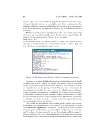 18 CAPÍTULO 1. INTRODUÇÃO
de disco rı́gido para uma unidade de disquete. Para realizar esta cópia, uma
série procedimentos devem ser executados, indo desde o acionamento das
unidades utilizadas, passando pela localização das partes do arquivo origem
e das áreas disponı́veis no disquete de destino, até a transferência efetiva
dos dados.
Através da interface do sistema operacional, tal ação poderia ser possı́vel
através de um comando fornecido dentro de um console (uma interface de
modo texto, tal como mostra a Figura 1.9, por exemplo:
copy so.dvi a:
ou, se dispusermos de uma interface gráfica (Figura 1.10), através de uma
operação visual frequentemente denominada arrastar e soltar (drag and
drop) devido as ações realizadas com o mouse.
Figura 1.9: Interface em modo texto (linha de comando ou console)
Enquanto o hardware isolado não permitia a realização direta da tarefa
de copiar um arquivo, através do sistema operacional temos a impressão
de que o computador se tornou capaz de realizar a tarefa desejada através
do comando dado ou da operação visual efetuada, sem a necessidade do
conhecimento de detalhes de como a tarefa é verdadeiramente realizada.
A aparentemente expansão das capacidades do hardware do computador
é, na verdade, uma simplificação obtida através da automatização da tarefa
através de sua programação no sistema operacional. O hardware é realmente
o realizador da tarefa, enquanto o sistema operacional apenas intermedia
esta operação através de sua interface.
Observamos que a criação de uma interface, gráfica ou não, para um sis-
tema operacional é extremamente importante 2, pois determinam a criação
de um ambiente operacional consistente. Tais possibilidades são bastante
atraentes, pois se cada sistema operacional tem a capacidade de ”transfor-
mar”o hardware de um computador em um determinado ambiente operacio-
nal, isto eqüivale a dizer que computadores diferentes, dotados de um mesmo
sistema operacional, oferecerão transperentemente um ambiente operacional
 