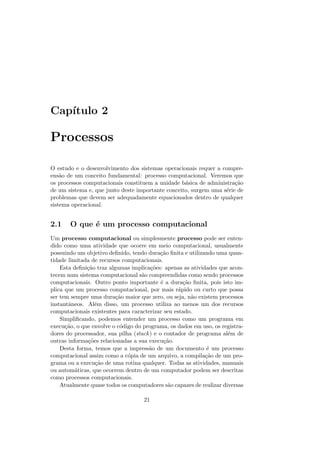 Capı́tulo 2
Processos
O estudo e o desenvolvimento dos sistemas operacionais requer a compre-
ensão de um conceito fundamental: processo computacional. Veremos que
os processos computacionais constituem a unidade básica de administração
de um sistema e, que junto deste importante conceito, surgem uma série de
problemas que devem ser adequadamente equacionados dentro de qualquer
sistema operacional.
2.1 O que é um processo computacional
Um processo computacional ou simplesmente processo pode ser enten-
dido como uma atividade que ocorre em meio computacional, usualmente
possuindo um objetivo definido, tendo duração finita e utilizando uma quan-
tidade limitada de recursos computacionais.
Esta definição traz algumas implicações: apenas as atividades que acon-
tecem num sistema computacional são compreendidas como sendo processos
computacionais. Outro ponto importante é a duração finita, pois isto im-
plica que um processo computacional, por mais rápido ou curto que possa
ser tem sempre uma duração maior que zero, ou seja, não existem processos
instantâneos. Além disso, um processo utiliza ao menos um dos recursos
computacionais existentes para caracterizar seu estado.
Simplificando, podemos entender um processo como um programa em
execução, o que envolve o código do programa, os dados em uso, os registra-
dores do processador, sua pilha (stack) e o contador de programa além de
outras informações relacionadas a sua execução.
Desta forma, temos que a impressão de um documento é um processo
computacional assim como a cópia de um arquivo, a compilação de um pro-
grama ou a execução de uma rotina qualquer. Todas as atividades, manuais
ou automáticas, que ocorrem dentro de um computador podem ser descritas
como processos computacionais.
Atualmente quase todos os computadores são capazes de realizar diversas
21
 