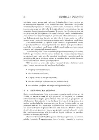 22 CAPÍTULO 2. PROCESSOS
tarefas ao mesmo tempo, onde cada uma destas tarefas pode representar um
ou mesmo mais processos. Para funcionarem desta forma tais computado-
res são multiprogramados, ou seja, o processador é chaveado de processo em
processo, em pequenos intervalos de tempo, isto é, o processador executa um
programa durante um pequeno intervalo de tempo, para depois executar ou-
tro programa por outro pequeno intervalo de tempo e assim sucessivamente.
Num instante de tempo qualquer, o processador estará executando apenas
um dado programa, mas durante um intervalo de tempo maior ele poderá
ter executado trechos de muitos programas criando a ilusão de paralelismo.
Este comportamento é, algumas vezes, chamado de paralelismo virtual
ou pseudoparalelismo. Em computadores com dois ou mais processadores é
possı́vel a existência de paralelismo verdadeiro pois cada processador pode
executar um processo independentemente.
A administração de vários diferentes programas em execução concomi-
tante é o que permite o funcionamento eficiente dos computadores modernos,
ao mesmo tempo conferindo-lhe complexa organização e estrutura pois tal
administração não é simples e requer a consideração de muitos fatores e
situações diferentes, mesmo que improváveis.
O termo processo (process) é muitas vezes substituı́do pelo termo tarefa
(task) e pode assumir um dos seguintes significados:
• um programa em execução;
• uma atividade assı́ncrona;
• o espı́rito ativo de um procedimento;
• uma entidade que pode utilizar um processador ou
• uma unidade que pode ser despachada para execução.
2.1.1 Subdivisão dos processos
Outro ponto importante é que os processos computacionais podem ser di-
vididos em sub-processos, ou seja, podem ser decompostos em processos
componentes mais simples que o processo como um todo, o que permite um
detalhamento da realização de sua tarefa ou do seu modo de operação. Esta
análise aprofundada dos processos através de sua decomposição em sub-
processos pode ser feita quase que indefinidamente, até o exagerado limite
das micro-instruções do processador que será utilizado. O nı́vel adequado
de divisão de um processo é aquele que permite um entendimento preciso
dos eventos em estudo, ou seja, depende do tipo de problema em questão e
também da solução pretendida.
Processos tipicamente também podem criar novos processos. O processo
criador é chamado de processo-pai (parent process) enquanto os processos
 
