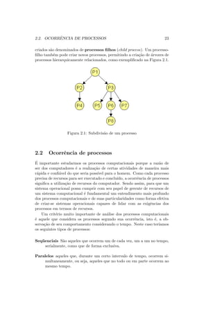 2.2. OCORRÊNCIA DE PROCESSOS 23
criados são denominados de processos filhos (child process). Um processo-
filho também pode criar novos processos, permitindo a criação de árvores de
processos hierarquicamente relacionados, como exemplificado na Figura 2.1.
Figura 2.1: Subdivisão de um processo
2.2 Ocorrência de processos
É importante estudarmos os processos computacionais porque a razão de
ser dos computadores é a realização de certas atividades de maneira mais
rápida e confiável do que seria possı́vel para o homem. Como cada processo
precisa de recursos para ser executado e concluı́do, a ocorrência de processos
significa a utilização de recursos do computador. Sendo assim, para que um
sistema operacional possa cumprir com seu papel de gerente de recursos de
um sistema computacional é fundamental um entendimento mais profundo
dos processos computacionais e de suas particularidades como forma efetiva
de criar-se sistemas operacionais capazes de lidar com as exigências dos
processos em termos de recursos.
Um critério muito importante de análise dos processos computacionais
é aquele que considera os processos segundo sua ocorrência, isto é, a ob-
servação de seu comportamento considerando o tempo. Neste caso terı́amos
os seguintes tipos de processos:
Seqüenciais São aqueles que ocorrem um de cada vez, um a um no tempo,
serialmente, como que de forma exclusiva.
Paralelos aqueles que, durante um certo intervalo de tempo, ocorrem si-
multaneamente, ou seja, aqueles que no todo ou em parte ocorrem ao
mesmo tempo.
 