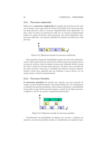 24 CAPÍTULO 2. PROCESSOS
2.2.1 Processos seqüenciais
Dados que os processos seqüenciais são aqueles que ocorrem um de cada
vez no tempo, como numa série de eventos (veja Figura 2.2), temos que para
um dado processo, todos os recursos computacionais estão disponı́veis, ou
seja, como só ocorre um processo de cada vez, os recursos computacionais
podem ser usados livremente pelos processos, não sendo disputados entre
processos diferentes, mas apenas utilizados da maneira necessária por cada
processo.
Figura 2.2: Diagrama-exemplo de processos seqüenciais
Esta aparente situação de simplicidade esconde um outro fato alarmante:
como é muito improvável que um processo utilize mais do que alguns poucos
recursos do sistema, todos os demais recursos não utilizados ficarão ociosos
por todo o tempo de execução deste processo. No geral, com a execução de
um único processo, temos que a ociosidade dos diversos recursos computa-
cionais é muito alta, sugerindo que sua utilização é pouco efetiva, ou, em
outros termos, inviável economicamente.
2.2.2 Processos Paralelos
Os processos paralelos são aqueles que, durante um certo intervalo de
tempo, ocorrem simultaneamente, como mostra Figura 2.3. Se consideramos
a existência de processos paralelos, então estamos admitindo a possibilidade
de que dois ou mais destes processos passem, a partir de um dado momento,
a disputar o uso de um recurso computacional particular.
Figura 2.3: Diagrama-exemplo de processos paralelos
Considerando tal possibilidade de disputa por recursos e também sua
natureza, os processos paralelos podem ser classificados nos seguintes tipos:
 