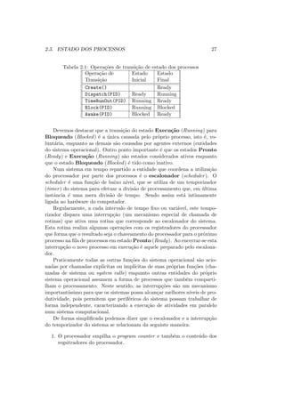 2.3. ESTADO DOS PROCESSOS 27
Tabela 2.1: Operações de transição de estado dos processos
Operação de Estado Estado
Transição Inicial Final
Create() Ready
Dispatch(PID) Ready Running
TimeRunOut(PID) Running Ready
Block(PID) Running Blocked
Awake(PID) Blocked Ready
Devemos destacar que a transição do estado Execução (Running) para
Bloqueado (Blocked) é a única causada pelo próprio processo, isto é, vo-
luntária, enquanto as demais são causadas por agentes externos (entidades
do sistema operacional). Outro ponto importante é que os estados Pronto
(Ready) e Execução (Running) são estados considerados ativos enquanto
que o estado Bloqueado (Blocked) é tido como inativo.
Num sistema em tempo repartido a entidade que coordena a utilização
do processador por parte dos processos é o escalonador (scheduler). O
scheduler é uma função de baixo nı́vel, que se utiliza de um temporizador
(timer) do sistema para efetuar a divisão de processamento que, em última
instância é uma mera divisão de tempo. Sendo assim está intimamente
ligada ao hardware do computador.
Regularmente, a cada intervalo de tempo fixo ou variável, este tempo-
rizador dispara uma interrupção (um mecanismo especial de chamada de
rotinas) que ativa uma rotina que corresponde ao escalonador do sistema.
Esta rotina realiza algumas operações com os registradores do processador
que forma que o resultado seja o chaveamento do processador para o próximo
processo na fila de processos em estado Pronto (Ready). Ao encerrar-se esta
interrupção o novo processo em execução é aquele preparado pelo escalona-
dor.
Praticamente todas as outras funções do sistema operacional são acio-
nadas por chamadas explı́citas ou implı́citas de suas próprias funções (cha-
madas de sistema ou system calls) enquanto outras entidades do próprio
sistema operacional assumem a forma de processos que também comparti-
lham o processamento. Neste sentido, as interrupções são um mecanismo
importantı́ssimo para que os sistemas possa alcançar melhores nı́veis de pro-
dutividade, pois permitem que periféricos do sistema possam trabalhar de
forma independente, caracterizando a execução de atividades em paralelo
num sistema computacional.
De forma simplificada podemos dizer que o escalonador e a interrupção
do temporizador do sistema se relacionam da seguinte maneira:
1. O processador empilha o program counter e também o conteúdo dos
regsitradores do processador.
 