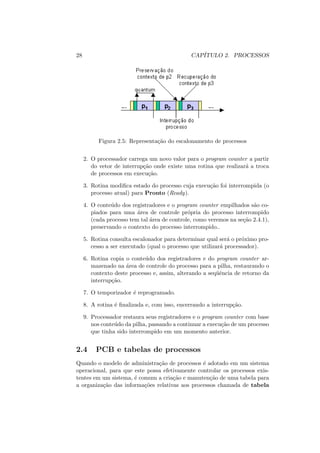 28 CAPÍTULO 2. PROCESSOS
Figura 2.5: Representação do escalonamento de processos
2. O processador carrega um novo valor para o program counter a partir
do vetor de interrupção onde existe uma rotina que realizará a troca
de processos em execução.
3. Rotina modifica estado do processo cuja execução foi interrompida (o
processo atual) para Pronto (Ready).
4. O conteúdo dos registradores e o program counter empilhados são co-
piados para uma área de controle própria do processo interrompido
(cada processo tem tal área de controle, como veremos na seção 2.4.1),
preservando o contexto do processo interrompido..
5. Rotina consulta escalonador para determinar qual será o próximo pro-
cesso a ser executado (qual o processo que utilizará processador).
6. Rotina copia o conteúdo dos registradores e do program counter ar-
mazenado na área de controle do processo para a pilha, restaurando o
contexto deste processo e, assim, alterando a seqüência de retorno da
interrupção.
7. O temporizador é reprogramado.
8. A rotina é finalizada e, com isso, encerrando a interrupção.
9. Processador restaura seus registradores e o program counter com base
nos conteúdo da pilha, passando a continuar a execução de um processo
que tinha sido interrompido em um momento anterior.
2.4 PCB e tabelas de processos
Quando o modelo de administração de processos é adotado em um sistema
operacional, para que este possa efetivamente controlar os processos exis-
tentes em um sistema, é comum a criação e manutenção de uma tabela para
a organização das informações relativas aos processos chamada de tabela
 