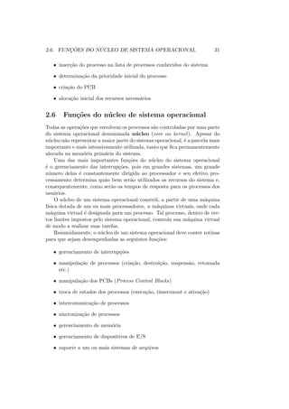 2.6. FUNÇÕES DO NÚCLEO DE SISTEMA OPERACIONAL 31
• inserção do processo na lista de processos conhecidos do sistema
• determinação da prioridade inicial do processo
• criação do PCB
• alocação inicial dos recursos necessários
2.6 Funções do núcleo de sistema operacional
Todas as operações que envolvem os processos são controladas por uma parte
do sistema operacional denominada núcleo (core ou kernel). Apesar do
núcleo não representar a maior parte do sistema operacional, é a parcela mais
importante e mais intensivamente utilizada, tanto que fica permanentemente
alocada na memória primária do sistema.
Uma das mais importantes funções do núcleo do sistema operacional
é o gerenciamento das interrupções, pois em grandes sistemas, um grande
número delas é constantemente dirigida ao processador e seu efetivo pro-
cessamento determina quão bem serão utilizados os recursos do sistema e,
consequentemente, como serão os tempos de resposta para os processos dos
usuários.
O núcleo de um sistema operacional constrói, a partir de uma máquina
fı́sica dotada de um ou mais processadores, n máquinas virtuais, onde cada
máquina virtual é designada para um processo. Tal processo, dentro de cer-
tos limites impostos pelo sistema operacional, controla sua máquina virtual
de modo a realizar suas tarefas.
Resumidamente, o núcleo de um sistema operacional deve conter rotinas
para que sejam desempenhadas as seguintes funções:
• gerenciamento de interrupções
• manipulação de processos (criação, destruição, suspensão, retomada
etc.)
• manipulação dos PCBs (Process Control Blocks)
• troca de estados dos processos (execução, timerunout e ativação)
• intercomunicação de processos
• sincronização de processos
• gerenciamento de memória
• gerenciamento de dispositivos de E/S
• suporte a um ou mais sistemas de arquivos
 