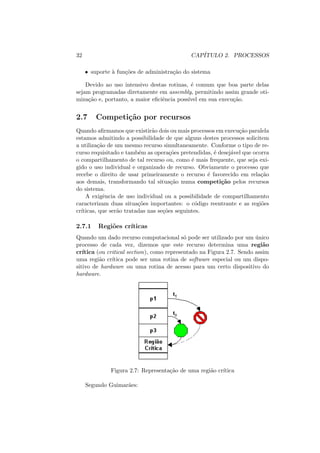 32 CAPÍTULO 2. PROCESSOS
• suporte à funções de administração do sistema
Devido ao uso intensivo destas rotinas, é comum que boa parte delas
sejam programadas diretamente em assembly, permitindo assim grande oti-
mização e, portanto, a maior eficiência possı́vel em sua execução.
2.7 Competição por recursos
Quando afirmamos que existirão dois ou mais processos em execução paralela
estamos admitindo a possibilidade de que alguns destes processos solicitem
a utilização de um mesmo recurso simultaneamente. Conforme o tipo de re-
curso requisitado e também as operações pretendidas, é desejável que ocorra
o compartilhamento de tal recurso ou, como é mais frequente, que seja exi-
gido o uso individual e organizado de recurso. Obviamente o processo que
recebe o direito de usar primeiramente o recurso é favorecido em relação
aos demais, transformando tal situação numa competição pelos recursos
do sistema.
A exigência de uso individual ou a possibilidade de compartilhamento
caracterizam duas situações importantes: o código reentrante e as regiões
crı́ticas, que serão tratadas nas seções seguintes.
2.7.1 Regiões crı́ticas
Quando um dado recurso computacional só pode ser utilizado por um único
processo de cada vez, dizemos que este recurso determina uma região
crı́tica (ou critical section), como representado na Figura 2.7. Sendo assim
uma região crı́tica pode ser uma rotina de software especial ou um dispo-
sitivo de hardware ou uma rotina de acesso para um certo dispositivo do
hardware.
Figura 2.7: Representação de uma região crı́tica
Segundo Guimarães:
 