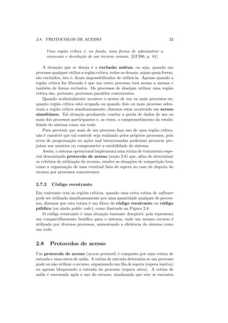 2.8. PROTOCOLOS DE ACESSO 33
Uma região crı́tica é, no fundo, uma forma de administrar a
concessão e devolução de um recurso comum. [GUI86, p. 81]
A situação que se deseja é a exclusão mútua, ou seja, quando um
processo qualquer utiliza a região crı́tica, todos os demais, sejam quais forem,
são excluı́dos, isto é, ficam impossibilitados de utilizá-la. Apenas quando a
região crı́tica for liberada é que um outro processo terá acesso a mesma e
também de forma exclusiva. Os processos de desejam utilizar uma região
crı́tica são, portanto, processos paralelos concorrentes.
Quando acidentalmente acontece o acesso de um ou mais processos en-
quanto região crı́tica está ocupada ou quando dois ou mais processo aden-
tram a região crı́tica simultaneamente, dizemos estar ocorrendo um acesso
simultâneo. Tal situação geralmente conduz a perda de dados de um ou
mais dos processos participantes e, as vezes, o comprometimento da estabi-
lidade do sistema como um todo.
Para prevenir que mais de um processo faça uso de uma região crı́tica,
não é razoável que tal controle seja realizado pelos próprios processos, pois
erros de programação ou ações mal intencionadas poderiam provocar pre-
juı́zos aos usuários ou comprometer a estabilidade do sistema.
Assim, o sistema operacional implementa uma rotina de tratamento espe-
cial denominada protocolo de acesso (seção 2.8) que, além de determinar
os critérios de utilização do recurso, resolve as situações de competição bem
como a organização de uma eventual lista de espera no caso de disputa do
recurso por processos concorrentes.
2.7.2 Código reentrante
Em contrante com as regiões crı́ticas, quando uma certa rotina de software
pode ser utilizada simultaneamente por uma quantidade qualquer de proces-
sos, dizemos que esta rotina é um bloco de código reentrante ou código
público (ou ainda public code), como ilustrado na Figura 2.8.
O código reentrante é uma situação bastante desejável, pois representa
um compartilhamento benéfico para o sistema, onde um mesmo recurso é
utilizado por diversos processos, aumentando a eficiência do sistema como
um todo.
2.8 Protocolos de acesso
Um protocolo de acesso (access protocol) é composto por uma rotina de
entrada e uma outra de saı́da. A rotina de entrada determina se um processo
pode ou não utilizar o recurso, organizando um fila de espera (espera inativa)
ou apenas bloqueando a entrada do processo (espera ativa). A rotina de
saı́da é executada após o uso do recurso, sinalizando que este se encontra
 