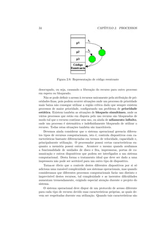 34 CAPÍTULO 2. PROCESSOS
Figura 2.8: Representação de código reentrante
desocupado, ou seja, causando a liberação do recurso para outro processo
em espera ou bloqueado.
Não se pode definir o acesso à recursos unicamente pela atribuição de pri-
oridades fixas, pois podem ocorrer situações onde um processo de prioridade
mais baixa não consegue utilizar a região crı́tica dado que sempre existem
processos de maior prioridade, configurando um problema de prioridade
estática. Existem também as situações de bloqueio simultâneo, onde os
vários processos que estão em disputa pelo uso recurso são bloqueados de
modo tal que o recurso continue sem uso, ou ainda de adiamento infinito,
onde um processo é sistemática e indefinidamente bloqueado de utilizar o
recurso. Todas estas situações também são inaceitáveis.
Devemos ainda considerar que o sistema operacional gerencia diferen-
tes tipos de recursos computacionais, isto é, controla dispositivos com ca-
racterı́sticas bastante diferenciadas em termos de velocidade, capacidade e,
principalmente utilização. O processador possui certas caracterı́sticas en-
quanto a memória possui outras. Acontece o mesmo quando avaliamos
a funcionalidade de unidades de disco e fita, impressoras, portas de co-
municação e outros dispositivos que podem ser interligados a um sistema
computacional. Desta forma o tratamento ideal que deve ser dado a uma
impressora não pode ser aceitável para um outro tipo de dispositivo.
Torna-se óbvio que o controle destes diferentes dispositivos por si só
adiciona uma razoável complexidade aos sistemas operacionais, mas quando
consideramos que diferentes processos computacionais farão uso distinto e
imprevisı́vel destes recursos, tal complexidade e as inerentes dificuldades
aumentam tremendamente, exigindo especial atenção durente o projeto do
sistema.
O sistema operacional deve dispor de um protocolo de acesso diferente
para cada tipo de recurso devido suas caracterı́sticas próprias, as quais de-
vem ser respeitadas durente sua utilização. Quando tais caracterı́sticas são
 