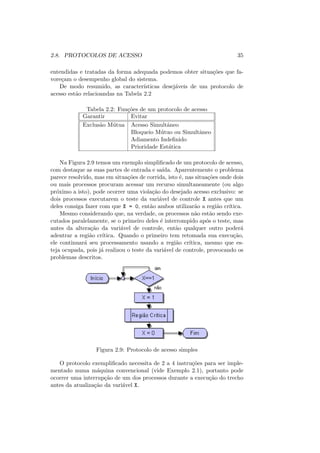 2.8. PROTOCOLOS DE ACESSO 35
entendidas e tratadas da forma adequada podemos obter situações que fa-
voreçam o desempenho global do sistema.
De modo resumido, as caracterı́sticas desejáveis de um protocolo de
acesso estão relacioandas na Tabela 2.2
Tabela 2.2: Funções de um protocolo de acesso
Garantir Evitar
Exclusão Mútua Acesso Simultâneo
Bloqueio Mútuo ou Simultâneo
Adiamento Indefinido
Prioridade Estática
Na Figura 2.9 temos um exemplo simplificado de um protocolo de acesso,
com destaque as suas partes de entrada e saı́da. Aparentemente o problema
parece resolvido, mas em situações de corrida, isto é, nas situações onde dois
ou mais processos procuram acessar um recurso simultaneamente (ou algo
próximo a isto), pode ocorrer uma violação do desejado acesso exclusivo: se
dois processos executarem o teste da variável de controle X antes que um
deles consiga fazer com que X = 0, então ambos utilizarão a região crı́tica.
Mesmo considerando que, na verdade, os processos não estão sendo exe-
cutados paralelamente, se o primeiro deles é interrompido após o teste, mas
antes da alteração da variável de controle, então qualquer outro poderá
adentrar a região crı́tica. Quando o primeiro tem retomada sua execução,
ele continuará seu processamento usando a região crı́tica, mesmo que es-
teja ocupada, pois já realizou o teste da variável de controle, provocando os
problemas descritos.
Figura 2.9: Protocolo de acesso simples
O protocolo exemplificado necessita de 2 a 4 instruções para ser imple-
mentado numa máquina convencional (vide Exemplo 2.1), portanto pode
ocorrer uma interrupção de um dos processos durante a execução do trecho
antes da atualização da variável X.
 
