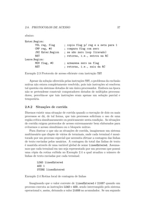 2.8. PROTOCOLOS DE ACESSO 37
abaixo:
Enter Region:
TSL reg, flag ; copia flag p/ reg e a seta para 1
CMP reg, #0 ; compara flag com zero
JNZ Enter Region ; se n~
ao zero loop (travado)
RET ; retorna, i.e., entrou na RC
Leave Region:
MOV flag, #0 ; armazena zero na flag
RET ; retorna, i.e., saiu da RC
Exemplo 2.3 Protocolo de acesso eficiente com instrução TST
Apesar da solução oferecida pelas instruções TST, o problema da exclusão
mútua não estava completamente resolvido, pois tais instruções só resolvem
tal questão em sistemas dotados de um único processador. Embora na época
não se pretendesse construir computadores dotados de múltiplos processa-
dores, percebia-se que tais instruções eram apenas um solução parcial e
temporária.
2.8.2 Situações de corrida
Dizemos existir uma situação de corrida quando a execução de dois ou mais
processos se dá, de tal forma, que tais processos solicitam o uso de uma
região crı́tica simultaneamente ou praticamente nesta condição. As situações
de corrida exigem protocolos de acesso extremamente bem elaborados para
evitarmos o acesso simultâneo ou o bloqueio mútuo.
Para ilustrar o que são as situações de corrida, imaginemos um sistema
multiusuário que dispõe de vários de terminais, onde cada terminal é moni-
torado por um processo especial que necessita efetuar a contagem das linhas
de texto enviadas pelos usuários. A contagem do total das linhas de texto
é mantida através de uma variável global de nome linesEntered. Assuma-
mos que cada terminal em uso seja representado por um processo que possui
uma cópia da rotina exibida no Exemplo 2.4 a qual atualiza o número de
linhas de texto enviadas por cada terminal:
LOAD linesEntered
ADD 1
STORE linesEntered
Exemplo 2.4 Rotina local de contagem de linhas
Imaginando que o valor corrente de linesEntered é 21687 quando um
processo executa as instruções LOAD e ADD, sendo interrompido pelo sistema
operacional e, assim, deixando a valor 21688 no acumulador. Se um segundo
 