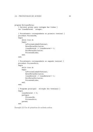 2.8. PROTOCOLOS DE ACESSO 39
program ExclusaoMutua;
{ Variável global para contagem das linhas }
var linesEntered: integer;
{ Procedimento correspondente ao primeiro terminal }
procedure ProcessoUm;
begin
while true do
begin
LeProximaLinhaDoTerminal;
EnterMutualExclusion;
linesEntered := linesEntered + 1;
ExitMutualExclusion;
ProcessaALinha;
end;
end;
{ Procedimento correspondente ao segundo terminal }
procedure ProcessoDois;
begin
while true do
begin
LeProximaLinhaDoTerminal;
EnterMutualExclusion;
linesEntered := linesEntered + 1;
ExitMutualExclusion;
ProcessaALinha;
end;
end;
{ Programa principal: ativaç~
ao dos terminais }
begin
linesEntered := 0;
parbegin
ProcessoUm;
ProcessoDois;
parend;
end.
Exemplo 2.5 Uso de primitivas de exclusão mútua
 