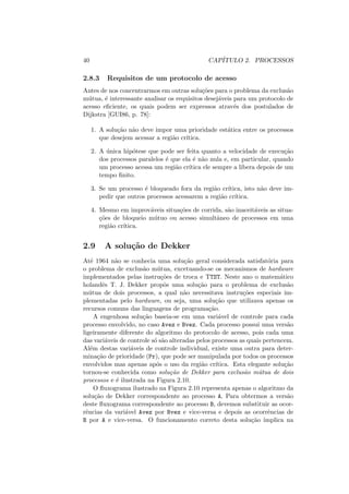 40 CAPÍTULO 2. PROCESSOS
2.8.3 Requisitos de um protocolo de acesso
Antes de nos concentrarmos em outras soluções para o problema da exclusão
mútua, é interessante analisar os requisitos desejáveis para um protocolo de
acesso eficiente, os quais podem ser expressos através dos postulados de
Dijkstra [GUI86, p. 78]:
1. A solução não deve impor uma prioridade estática entre os processos
que desejem acessar a região crı́tica.
2. A única hipótese que pode ser feita quanto a velocidade de execução
dos processos paralelos é que ela é não nula e, em particular, quando
um processo acessa um região crı́tica ele sempre a libera depois de um
tempo finito.
3. Se um processo é bloqueado fora da região crı́tica, isto não deve im-
pedir que outros processos acessarem a região crı́tica.
4. Mesmo em improváveis situações de corrida, são inaceitáveis as situa-
ções de bloqueio mútuo ou acesso simultâneo de processos em uma
região crı́tica.
2.9 A solução de Dekker
Até 1964 não se conhecia uma solução geral considerada satisfatória para
o problema de exclusão mútua, excetuando-se os mecanismos de hardware
implementados pelas instruções de troca e TTST. Neste ano o matemático
holandês T. J. Dekker propôs uma solução para o problema de exclusão
mútua de dois processos, a qual não necessitava instruções especiais im-
plementadas pelo hardware, ou seja, uma solução que utilizava apenas os
recursos comuns das linguagens de programação.
A engenhosa solução baseia-se em uma variável de controle para cada
processo envolvido, no caso Avez e Bvez. Cada processo possui uma versão
ligeiramente diferente do algoritmo do protocolo de acesso, pois cada uma
das variáveis de controle só são alteradas pelos processos as quais pertencem.
Além destas variáveis de controle individual, existe uma outra para deter-
minação de prioridade (Pr), que pode ser manipulada por todos os processos
envolvidos mas apenas após o uso da região crı́tica. Esta elegante solução
tornou-se conhecida como solução de Dekker para exclusão mútua de dois
processos e é ilustrada na Figura 2.10.
O fluxograma ilustrado na Figura 2.10 representa apenas o algoritmo da
solução de Dekker correspondente ao processo A. Para obtermos a versão
deste fluxograma correspondente ao processo B, devemos substituir as ocor-
rências da variável Avez por Bvez e vice-versa e depois as ocorrências de
B por A e vice-versa. O funcionamento correto desta solução implica na
 
