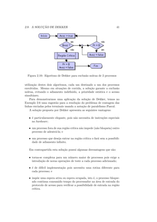 2.9. A SOLUÇÃO DE DEKKER 41
Figura 2.10: Algoritmo de Dekker para exclusão mútua de 2 processos
utilização destes dois algoritmos, cada um destinado a um dos processos
envolvidos. Mesmo em situações de corrida, a solução garante a exclusão
mútua, evitando o adiamento indefinido, a prioridade estática e o acesso
simultâneo.
Para demonstrarmos uma aplicação da solução de Dekker, temos no
Exemplo 2.6 uma sugestão para a resolução do problema de contagem das
linhas enviadas pelos terminais usando a notação de paralelismo Pascal.
A solução proposta por Dekker apresenta as seguintes vantagens:
• é particularmente elegante, pois não necessita de instruções especiais
no hardware;
• um processo fora de sua região crı́tica não impede (não bloqueia) outro
processo de adentrá-la; e
• um processo que deseja entrar na região crı́tica o fará sem a possibili-
dade de adiamento infinito.
Em contrapartida esta solução possui algumas desvantagens que são:
• torna-se complexa para um número maior de processos pois exige a
introdução de novas operações de teste a cada processo adicionado;
• é de difı́cil implementação pois necessita uma rotina diferente para
cada processo; e
• impõe uma espera ativa ou espera ocupada, isto é, o processo bloque-
ado continua consumido tempo do processador na área de entrada do
protocolo de acesso para verificar a possibilidade de entrada na região
crı́tica.
 