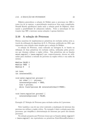 2.10. A SOLUÇÃO DE PETERSON 43
Dijkstra generalizou a solução de Dekker para n processos em 1965 e,
como era de se esperar, a generalização mostrou-se bem mais complicada.
Donald Knuth aperfeiçoou ainda mais a solução geral de Dijkstra, elimi-
nando a possibilidade de adiamento infinito. Visto a introdução de ins-
truções tipo TST o interesse nestas soluções é apenas histórico.
2.10 A solução de Peterson
Outras maneiras de implementar-se primitivas de exclusão mútua seria a-
través da utilização do algoritmo de G. L. Peterson, publicado em 1981, que
representa uma solução mais simples que a solução de Dekker.
A solução de Peterson, como colocado na Listagem 9, se baseia na
definição de duas primitivas de exclusão mútua, utilizadas pelos proces-
sos que desejam utilizar a região crı́tica. Tais primitivas são as funções
enter region() e leave region() que, respectivamente, devem ser utili-
zadas para sinalizar a entrada do processo na região crı́tica e sua saı́da da
mesma.
#define FALSE 0
#define TRUE 1
#define N 2
int turn;
int interested[N];
void enter region(int process) {
int other = 1 - process;
interested[process] = TRUE;
turn = process;
while (turn==process && interested[other]==TRUE);
}
void leave region(int process) {
interested[process] = FALSE;
}
Exemplo 2.7 Solução de Peterson para exclusão mútua de 2 processos
Note também o uso de um vetor contendo a sinalização de interesse dos
processo em utilizar a região crı́tica. No exemplo é dado a solução para dois
processos, que simplifica a determinação de interesse por parte dos demais
processos.
Na solução proposta por Peterson temos que as funções enter region()
e leave region() são equivalentes as primitivas EnterMutualExclusion e
 