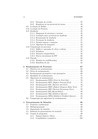 vi SUMÁRIO
2.8.2 Situações de corrida . . . . . . . . . . . . . . . . . . . 37
2.8.3 Requisitos de um protocolo de acesso . . . . . . . . . . 40
2.9 A solução de Dekker . . . . . . . . . . . . . . . . . . . . . . . 40
2.10 A solução de Peterson . . . . . . . . . . . . . . . . . . . . . . 43
2.11 Deadlocks . . . . . . . . . . . . . . . . . . . . . . . . . . . . . 45
2.11.1 Diagramas de processos e recursos . . . . . . . . . . . 46
2.11.2 Condições para ocorrência de deadlocks . . . . . . . . 49
2.11.3 Recuperação de deadlocks . . . . . . . . . . . . . . . . 50
2.11.4 Prevenção de deadlocks . . . . . . . . . . . . . . . . . 51
2.11.5 Estados seguros e inseguros . . . . . . . . . . . . . . . 51
2.11.6 Algoritmo do banqueiro . . . . . . . . . . . . . . . . . 53
2.12 Comunicação de processos . . . . . . . . . . . . . . . . . . . . 53
2.12.1 Buffers e operações de sleep e wakeup . . . . . . . . . 54
2.12.2 Semáforos . . . . . . . . . . . . . . . . . . . . . . . . . 57
2.12.3 Memória compartilhada . . . . . . . . . . . . . . . . . 58
2.12.4 Outros mecanismos de IPC . . . . . . . . . . . . . . . 60
2.13 Threads . . . . . . . . . . . . . . . . . . . . . . . . . . . . . . 62
2.13.1 Modelos de multithreading . . . . . . . . . . . . . . . . 64
2.13.2 Benefı́cios do uso . . . . . . . . . . . . . . . . . . . . 64
3 Escalonamento de Processos 67
3.1 Objetivos do escalonamento . . . . . . . . . . . . . . . . . . . 68
3.2 Nı́veis de escalonamento . . . . . . . . . . . . . . . . . . . . . 69
3.3 Escalonamento preemptivo e não preemptivo . . . . . . . . . 69
3.4 Qualidade do escalonamento . . . . . . . . . . . . . . . . . . . 71
3.5 Algoritmos de escalonamento . . . . . . . . . . . . . . . . . . 72
3.5.1 Escalonamento FIFO (First In First Out) . . . . . . . 73
3.5.2 Escalonamento HPF (Highest Priority First) . . . . . 74
3.5.3 Escalonamento SJF (Shortest Job First) . . . . . . . . 76
3.5.4 Escalonamento HRN (Highest Response-Ratio Next) . 77
3.5.5 Escalonamento SRT (Shortest Remaining Time) . . . 79
3.5.6 Escalonamento RR (Round-Robin) . . . . . . . . . . . 80
3.5.7 Escalonamento MQ (Multilevel Queues) . . . . . . . . 83
3.5.8 Escalonamento MFQ (Multilevel Feedback Queues) . . 84
3.6 Comparação dos algoritmos de escalonamento . . . . . . . . . 87
4 Gerenciamento de Memória 89
4.1 Primeiras considerações . . . . . . . . . . . . . . . . . . . . . 89
4.2 Multiprogramação . . . . . . . . . . . . . . . . . . . . . . . . 92
4.3 Organização da memória . . . . . . . . . . . . . . . . . . . . . 95
4.4 Definição de gerenciamento de memória . . . . . . . . . . . . 97
4.5 Criação de programas . . . . . . . . . . . . . . . . . . . . . . 99
4.5.1 Espaços lógicos e fı́sicos . . . . . . . . . . . . . . . . . 101
4.5.2 Compiladores (compilers) . . . . . . . . . . . . . . . . 103
 