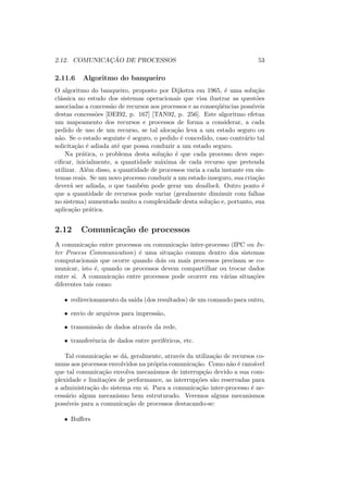 2.12. COMUNICAÇÃO DE PROCESSOS 53
2.11.6 Algoritmo do banqueiro
O algoritmo do banqueiro, proposto por Dijkstra em 1965, é uma solução
clássica no estudo dos sistemas operacionais que visa ilustrar as questões
associadas a concessão de recursos aos processos e as conseqüências possı́veis
destas concessões [DEI92, p. 167] [TAN92, p. 256]. Este algoritmo efetua
um mapeamento dos recursos e processos de forma a considerar, a cada
pedido de uso de um recurso, se tal alocação leva a um estado seguro ou
não. Se o estado seguinte é seguro, o pedido é concedido, caso contrário tal
solicitação é adiada até que possa conduzir a um estado seguro.
Na prática, o problema desta solução é que cada processo deve espe-
cificar, inicialmente, a quantidade máxima de cada recurso que pretenda
utilizar. Além disso, a quantidade de processos varia a cada instante em sis-
temas reais. Se um novo processo conduzir a um estado inseguro, sua criação
deverá ser adiada, o que também pode gerar um deadlock. Outro ponto é
que a quantidade de recursos pode variar (geralmente diminuir com falhas
no sistema) aumentado muito a complexidade desta solução e, portanto, sua
aplicação prática.
2.12 Comunicação de processos
A comunicação entre processos ou comunicação inter-processo (IPC ou In-
ter Process Communication) é uma situação comum dentro dos sistemas
computacionais que ocorre quando dois ou mais processos precisam se co-
municar, isto é, quando os processos devem compartilhar ou trocar dados
entre si. A comunicação entre processos pode ocorrer em várias situações
diferentes tais como:
• redirecionamento da saı́da (dos resultados) de um comando para outro,
• envio de arquivos para impressão,
• transmissão de dados através da rede,
• transferência de dados entre periféricos, etc.
Tal comunicação se dá, geralmente, através da utilização de recursos co-
muns aos processos envolvidos na própria comunicação. Como não é razoável
que tal comunicação envolva mecanismos de interrupção devido a sua com-
plexidade e limitações de performance, as interrupções são reservadas para
a administração do sistema em si. Para a comunicação inter-processo é ne-
cessário algum mecanismo bem estruturado. Veremos alguns mecanismos
possı́veis para a comunicação de processos destacando-se:
• Buffers
 