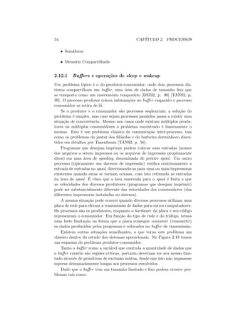 54 CAPÍTULO 2. PROCESSOS
• Semáforos
• Memória Compartilhada
2.12.1 Buffers e operações de sleep e wakeup
Um problema tı́pico é o do produtor-consumidor, onde dois processos dis-
tintos compartilham um buffer, uma área de dados de tamanho fixo que
se comporta como um reservatório temporário [DEI92, p. 90] [TAN92, p.
39]. O processo produtor coloca informações no buffer enquanto o processo
consumidor as retira de lá.
Se o produtor e o consumidor são processos seqüenciais, a solução do
problema é simples, mas caso sejam processos paralelos passa a existir uma
situação de concorrência. Mesmo nos casos onde existam múltiplos produ-
tores ou múltiplos consumidores o problema encontrado é basicamente o
mesmo. Este é um problema clássico de comunicação inter-processo, tais
como os problemas do jantar dos filósofos e do barbeiro dorminhoco discu-
tidos em detalhes por Tanenbaum [TAN92, p. 56].
Programas que desejam imprimir podem colocar suas entradas (nomes
dos arquivos a serem impressos ou os arquivos de impressão propriamente
ditos) em uma área de spooling, denominada de printer spool. Um outro
processo (tipicamente um daemon de impressão) verifica continuamente a
entrada de entradas no spool, direcionando-as para uma ou mais impressoras
existentes quando estas se tornam ociosas, com isto retirando as entradas
da área de spool. É claro que a área reservada para o spool é finita e que
as velocidades dos diversos produtores (programas que desejam imprimir)
pode ser substancialmente diferente das velocidades dos consumidores (das
diferentes impressoras instaladas no sistema).
A mesma situação pode ocorrer quando diversos processos utilizam uma
placa de rede para efetuar a transmissão de dados para outros computadores.
Os processos são os produtores, enquanto o hardware da placa e seu código
representam o consumidor. Em função do tipo de rede e do tráfego, temos
uma forte limitação na forma que a placa consegue consumir (transmitir)
os dados produzidos pelos programas e colocados no buffer de transmissão.
Existem outras situações semelhantes, o que torna este problema um
clássico dentro do estudo dos sistemas operacionais. Na Figura 2.18 temos
um esquema do problema produtor-consumidor.
Tanto o buffer como a variável que controla a quantidade de dados que
o buffer contém são regiões crı́ticas, portanto deveriam ter seu acesso limi-
tado através de primitivas de exclusão mútua, desde que isto não impusesse
esperas demasiadamente longas aos processos envolvidos.
Dado que o buffer tem um tamanho limitado e fixo podem ocorrer pro-
blemas tais como:
 