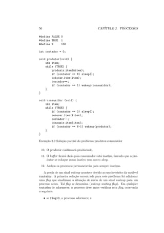 56 CAPÍTULO 2. PROCESSOS
#define FALSE 0
#define TRUE 1
#define N 100
int contador = 0;
void produtor(void) {
int item;
while (TRUE) {
produzir item(&item);
if (contador == N) sleep();
colocar item(item);
contador++;
if (contador == 1) wakeup(consumidor);
}
}
void consumidor (void) {
int item;
while (TRUE) {
if (contador == 0) sleep();
remover item(&item);
contador--;
consumir item(item);
if (contador == N-1) wakeup(produtor);
}
}
Exemplo 2.9 Solução parcial do problema produtor-consumidor
10. O produtor continuará produzindo.
11. O buffer ficará cheio pois consumidor está inativo, fazendo que o pro-
dutor se coloque como inativo com outro sleep.
12. Ambos os processos permanecerão para sempre inativos.
A perda de um sinal wakeup acontece devido ao uso irrestrito da variável
contador. A primeira solução encontrada para este problema foi adicionar
uma flag que sinalizasse a situação de envio de um sinal wakeup para um
processo ativo. Tal flag se denomina (wakeup waiting flag). Em qualquer
tentativa de adormecer, o processo deve antes verificar esta flag, ocorrendo
o seguinte:
• se flag=0, o processo adormece; e
 