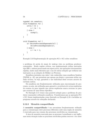 58 CAPÍTULO 2. PROCESSOS
typedef int semaforo;
void P(semaforo *s) {
if(*s > 0) {
s = *s - 1;
} else {
sleep();
}
}
void V(semaforo *s) {
if (ExisteProcessoEsperando(s)) {
AtivaProcessoEsperando(s);
} else {
s = *s + 1;
}
}
Exemplo 2.10 Implementação de operações P() e V() sobre semáforos
o problema de perda de sinais de wakeup visto no problema produtor-
consumidor. Sendo regiões crı́ticas, sua implementação utiliza instruções
tipo TST e, embora provocando um espera ativa, são operações extremamente
rápidas, muito mais eficientes que o uso de outras soluções que utilizem tais
instruções ou as soluções de Dekker ou Peterson.
Semáforos iniciados com valor 1 são conhecidos como semáforos binários
[TAN92, p. 42], que permitem que apenas um dentre n processos utilize um
dado recurso, ou seja, garantem o uso individual deste recurso através da
exclusão mútua.
Os semáforos são freqüentemente utilizados para sincronização de pro-
cessos, ou seja, são utilizados para garantir a ocorrência de certas seqüências
de eventos ou para impedir que outras seqüências nunca ocorram ou para
que ocorram de uma forma especı́fica.
No Exemplo 2.11 temos uma possı́vel solução para o problema do pro-
dutor consumidor utilizando semáforos. Consideramos que as operações P()
e V() foram implementadas como ilustrado no Exemplo 2.10 e incluı́das no
programa através do cabeçalho declarado.
2.12.3 Memória compartilhada
A memória compartilhada é um mecanismo freqüentemente utilizado
para a comunicação entre processos diferentes onde uma região de memória
é reservada para uso comum dos processos envolvidos na comunicação.
A área de memória reservada para os processo é semelhante a um buffer,
mas nesta situação todos os processos envolvidos podem escrever e ler neste
 
