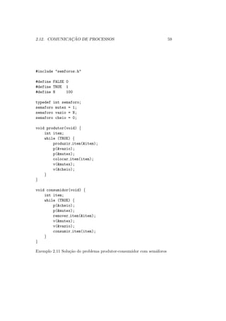 2.12. COMUNICAÇÃO DE PROCESSOS 59
#include "semforos.h"
#define FALSE 0
#define TRUE 1
#define N 100
typedef int semaforo;
semaforo mutex = 1;
semaforo vazio = N;
semaforo cheio = 0;
void produtor(void) {
int item;
while (TRUE) {
produzir item(&item);
p(&vazio);
p(&mutex);
colocar item(item);
v(&mutex);
v(&cheio);
}
}
void consumidor(void) {
int item;
while (TRUE) {
p(&cheio);
p(&mutex);
remover item(&item);
v(&mutex);
v(&vazio);
consumir item(item);
}
}
Exemplo 2.11 Solução do problema produtor-consumidor com semáforos
 