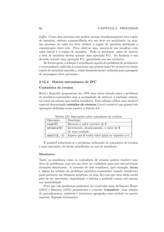 60 CAPÍTULO 2. PROCESSOS
buffer. Como dois processo não podem acessar simultaneamente esta região
de memória, embora compartilhada seu uso deve ser serializado, ou seja,
um processo de cada vez deve utilizar a região de memória destinada a
comunicação entre eles. Para obter-se isso, associa-se um semáforo com
valor inicial 1 à região de memória. Todo os processos, antes de usarem
a área de memória devem acionar uma operação P(). Ao finalizar o uso
deverão acionar uma operação V(), garantindo seu uso exclusivo.
De forma geral, a solução é semelhante aquela do problema de produtores
e consumidores, aplicada a n processos que podem tanto ler ou escrever numa
região de memória especı́fica, sendo freqüentemente utilizada para passagem
de mensagens entre processos.
2.12.4 Outros mecanismos de IPC
Contadores de eventos
Reed e Kanodia propuseram em 1979 uma outra solução para o problema
de produtor-consumidor sem a necessidade de obter-se a exclusão mútua,
tal como na solução que utiliza semáforos. Esta solução utiliza uma variável
especial denominada contador de eventos (event counters) que possui três
operações definidas como mostra a Tabela 2.6
Tabela 2.6: Operações sobre contadores de eventos
Operação Descrição
read(E) Retorna o valor corrente de E.
advance(E) Incrementa, atomicamente, o valor de E
de uma unidade.
await(E, v) Espera que E tenha valor igual ou superior a v.
É possı́vel solucionar-se o problema utilizando os contadores de eventos
e suas operações, de forma semelhante ao uso de semáforos.
Monitores
Tanto os semáforos como os contadores de eventos podem resolver uma
série de problemas, mas seu uso deve ser cuidadoso para que não provoque
situações desastrosas. A inversão de dois semáforos, (por exemplo, mutex
e vazio na solução do problema produtor-consumidor usando semáforos)
pode provocar um bloqueio perpétuo, ou seja, faz com que uma dada tarefa
pare de ser executada, degradando o sistema e podendo causar até mesmo
sua instabilidade.
Para que tais problemas pudessem ser resolvidos mais facilmente Hoare
(1974) e Hansem (1975) propuseram o conceito demonitor: uma coleção
de procedimentos, variáveis e estruturas agrupados num módulo ou pacote
especial. Segundo Guimarães:
 