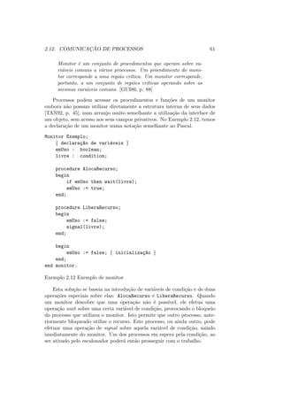 2.12. COMUNICAÇÃO DE PROCESSOS 61
Monitor é um conjunto de procedimentos que operam sobre va-
riáveis comuns a vários processos. Um procedimento do moni-
tor corresponde a uma região crı́tica. Um monitor corresponde,
portanto, a um conjunto de regiões crı́ticas operando sobre as
mesmas variáveis comuns. [GUI86, p. 88]
Processos podem acessar os procedimentos e funções de um monitor
embora não possam utilizar diretamente a estrutura interna de seus dados
[TAN92, p. 45], num arranjo muito semelhante a utilização da interface de
um objeto, sem acesso aos seus campos privativos. No Exemplo 2.12, temos
a declaração de um monitor numa notação semelhante ao Pascal.
Monitor Exemplo;
{ declaraç~
ao de variáveis }
emUso : boolean;
livre : condition;
procedure AlocaRecurso;
begin
if emUso then wait(livre);
emUso := true;
end;
procedure LiberaRecurso;
begin
emUso := false;
signal(livre);
end;
begin
emUso := false; { inicializaç~
ao }
end;
end monitor.
Exemplo 2.12 Exemplo de monitor
Esta solução se baseia na introdução de variáveis de condição e de duas
operações especiais sobre elas: AlocaRecurso e LiberaRecurso. Quando
um monitor descobre que uma operação não é possı́vel, ele efetua uma
operação wait sobre uma certa variável de condição, provocando o bloqueio
do processo que utilizou o monitor. Isto permite que outro processo, ante-
riormente bloqueado utilize o recurso. Este processo, ou ainda outro, pode
efetuar uma operação de signal sobre aquela variável de condição, saindo
imediatamente do monitor. Um dos processos em espera pela condição, ao
ser ativado pelo escalonador poderá então prosseguir com o trabalho.
 