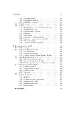 SUMÁRIO vii
4.5.3 Ligadores (linkers) . . . . . . . . . . . . . . . . . . . . 107
4.5.4 Carregadores (loaders) . . . . . . . . . . . . . . . . . . 110
4.5.5 Relocadores (swappers) . . . . . . . . . . . . . . . . . 111
4.6 Memória virtual . . . . . . . . . . . . . . . . . . . . . . . . . 113
4.7 Modelos de gerenciamento de memória . . . . . . . . . . . . . 118
4.7.1 Monoprogramado com armazenamento real . . . . . . 118
4.7.2 Particionamento fixo . . . . . . . . . . . . . . . . . . . 120
4.7.3 Particionamento variável . . . . . . . . . . . . . . . . . 122
4.7.4 Paginação . . . . . . . . . . . . . . . . . . . . . . . . . 123
4.7.5 Segmentação . . . . . . . . . . . . . . . . . . . . . . . 128
4.7.6 Paginação versus Segmentação . . . . . . . . . . . . . 131
4.7.7 Paginação e segmentação combinadas . . . . . . . . . 132
4.7.8 Tabelas de páginas . . . . . . . . . . . . . . . . . . . . 134
4.7.9 Algoritmos de troca de páginas . . . . . . . . . . . . . 139
5 Gerenciamento de I/O 143
5.1 Módulos de I/O . . . . . . . . . . . . . . . . . . . . . . . . . . 143
5.2 Operação de Módulos de I/O . . . . . . . . . . . . . . . . . . 145
5.2.1 I/O Programado . . . . . . . . . . . . . . . . . . . . . 145
5.2.2 I/O com interrupções . . . . . . . . . . . . . . . . . . 148
5.2.3 I/O com Acesso Direto à Memória (DMA) . . . . . . 150
5.3 Tipos de dispositivos de E/S . . . . . . . . . . . . . . . . . . 152
5.3.1 Conexão de Dados dos I/O . . . . . . . . . . . . . . . 152
5.3.2 Tipos de Transferência de I/O . . . . . . . . . . . . . 153
5.3.3 Conexões ponto a ponto e multiponto com I/Os . . . . 154
5.4 Dispositivos periféricos tı́picos . . . . . . . . . . . . . . . . . . 155
5.4.1 Unidades de disco . . . . . . . . . . . . . . . . . . . . 156
5.4.2 Escalonamento de disco . . . . . . . . . . . . . . . . . 160
5.4.3 Unidades de fita . . . . . . . . . . . . . . . . . . . . . 165
5.4.4 Terminais . . . . . . . . . . . . . . . . . . . . . . . . . 167
5.5 Sistemas de arquivos . . . . . . . . . . . . . . . . . . . . . . . 171
5.5.1 Arquivos . . . . . . . . . . . . . . . . . . . . . . . . . 173
5.5.2 Diretórios . . . . . . . . . . . . . . . . . . . . . . . . . 178
5.5.3 Serviços do sistema operacional . . . . . . . . . . . . . 181
5.5.4 Implementação Lógica . . . . . . . . . . . . . . . . . . 184
5.5.5 Implementação Fı́sica . . . . . . . . . . . . . . . . . . 186
5.5.6 Fragmentação . . . . . . . . . . . . . . . . . . . . . . . 192
Bibliografia 195
 