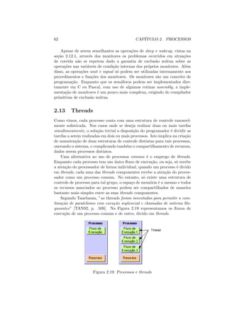 62 CAPÍTULO 2. PROCESSOS
Apesar de serem semelhantes as operações de sleep e wakeup, vistas na
seção 2.12.1, através dos monitores os problemas ocorridos em situações
de corrida não se repetem dado a garantia de exclusão mútua sobre as
operações nas variáveis de condição internas dos próprios monitores. Além
disso, as operações wait e signal só podem ser utilizadas internamente aos
procedimentos e funções dos monitores. Os monitores são um conceito de
programação. Enquanto que os semáforos podem ser implementados dire-
tamente em C ou Pascal, com uso de algumas rotinas assembly, a imple-
mentação de monitores é um pouco mais complexa, exigindo do compilador
primitivas de exclusão mútua.
2.13 Threads
Como vimos, cada processo conta com uma estrutura de controle razoavel-
mente sofisticada. Nos casos onde se deseja realizar duas ou mais tarefas
simultaneamente, o solução trivial a disposição do programador é dividir as
tarefas a serem realizadas em dois ou mais processos. Isto implica na criação
de manutenção de duas estruturas de controle distintas para tais processos,
onerando o sistema, e complicando também o compartilhamento de recursos,
dados serem processos distintos.
Uma alternativa ao uso de processos comuns é o emprego de threads.
Enquanto cada processo tem um único fluxo de execução, ou seja, só recebe
a atenção do processador de forma individual, quando um processo é divido
em threads, cada uma das threads componentes recebe a atenção do proces-
sador como um processo comum. No entanto, só existe uma estrutura de
controle de processo para tal grupo, o espaço de memória é o mesmo e todos
os recursos associados ao processo podem ser compartilhados de maneira
bastante mais simples entre as suas threads componentes.
Segundo Tanebaum, ”as threads foram inventadas para permitir a com-
binação de paralelismo com exeução seqüencial e chamadas de sistema blo-
queantes” [TAN92, p. 509]. Na Figura 2.19 representamos os fluxos de
execução de um processo comum e de outro, divido em threads.
Figura 2.19: Processos e threads
 