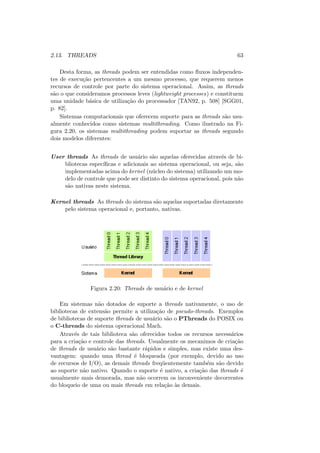 2.13. THREADS 63
Desta forma, as threads podem ser entendidas como fluxos independen-
tes de execução pertencentes a um mesmo processo, que requerem menos
recursos de controle por parte do sistema operacional. Assim, as threads
são o que consideramos processos leves (lightweight processes) e constituem
uma unidade básica de utilização do processador [TAN92, p. 508] [SGG01,
p. 82].
Sistemas computacionais que oferecem suporte para as threads são usu-
almente conhecidos como sistemas multithreading. Como ilustrado na Fi-
gura 2.20, os sistemas multithreading podem suportar as threads segundo
dois modelos diferentes:
User threads As threads de usuário são aquelas oferecidas através de bi-
bliotecas especı́ficas e adicionais ao sistema operacional, ou seja, são
implementadas acima do kernel (núcleo do sistema) utilizando um mo-
delo de controle que pode ser distinto do sistema operacional, pois não
são nativas neste sistema.
Kernel threads As threads do sistema são aquelas suportadas diretamente
pelo sistema operacional e, portanto, nativas.
Figura 2.20: Threads de usuário e de kernel
Em sistemas não dotados de suporte a threads nativamente, o uso de
bibliotecas de extensão permite a utilização de pseudo-threads. Exemplos
de bibliotecas de suporte threads de usuário são o PThreads do POSIX ou
o C-threads do sistema operacional Mach.
Através de tais biblioteca são oferecidos todos os recursos necessários
para a criação e controle das threads. Usualmente os mecanimos de criação
de threads de usuário são bastante rápidos e simples, mas existe uma des-
vantagem: quando uma thread é bloqueada (por exemplo, devido ao uso
de recursos de I/O), as demais threads freqüentemente também são devido
ao suporte não nativo. Quando o suporte é nativo, a criação das threads é
usualmente mais demorada, mas não ocorrem os inconveniente decorrentes
do bloqueio de uma ou mais threads em relação às demais.
 