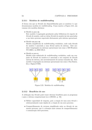 64 CAPÍTULO 2. PROCESSOS
2.13.1 Modelos de multithreading
A forma com que as threads são disponibilizadas para os usuários é o que
denominamos modelos de multithreading. Como mostra a Figura 2.21, são
comuns três modelos distintos:
• Modelo n para um.
Este modelo é empregado geralmente pelas bibliotecas de suporte de
threads de usuário, onde as várias threads do usuário (n) são associadas
a um único processo suportado diretamente pelo sistema operacional.
• Modelo um para um.
Modelo simplificado de multithreading verdadeiro, onde cada threads
do usuário é associada a uma thread nativa do sistema. Este mo-
delo é empregado em sistemas operacionais tais como o MS-Windows
NT/2000 e no IBM OS/2.
• Modelo n para m.
Modelo mais sofisticado de multithreading verdadeiro, onde um con-
junto de threads do usuário n é associado a um conjunto de threads
nativas do sistema, não necessáriamente do mesmo tamanho (m). Este
modelo é empregado em sistemas operacionais tais como o Sun Solaris,
Irix e Digital UNIX.
Figura 2.21: Modelos de multithreading
2.13.2 Benefı́cios do uso
A utilização das threads pode trazer diversos benefı́cios para os programas
e para o sistema computacional em si [SGG01, p. 83]:
• Melhor capacidade de resposta, pois a criação de uma nova thread e
substancialmente mais rápida do a criação de um novo processo.
• Compartilhamento de recursos simplificado entre as threads de um
mesmo processo, que é a situação mais comum de compartilhamento
e comunicação inter-processos.
 