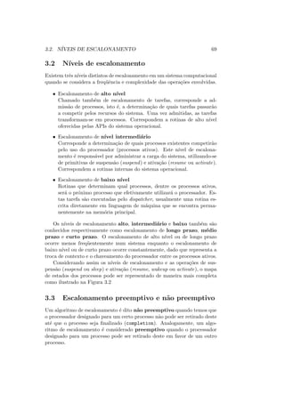 3.2. NÍVEIS DE ESCALONAMENTO 69
3.2 Nı́veis de escalonamento
Existem três nı́veis distintos de escalonamento em um sistema computacional
quando se considera a freqüência e complexidade das operações envolvidas.
• Escalonamento de alto nı́vel
Chamado também de escalonamento de tarefas, corresponde a ad-
missão de processos, isto é, a determinação de quais tarefas passarão
a competir pelos recursos do sistema. Uma vez admitidas, as tarefas
transformam-se em processos. Correspondem a rotinas de alto nı́vel
oferecidas pelas APIs do sistema operacional.
• Escalonamento de nı́vel intermediário
Corresponde a determinação de quais processos existentes competirão
pelo uso do processador (processos ativos). Este nı́vel de escalona-
mento é responsável por administrar a carga do sistema, utilizando-se
de primitivas de suspensão (suspend) e ativação (resume ou activate).
Correspondem a rotinas internas do sistema operacional.
• Escalonamento de baixo nı́vel
Rotinas que determinam qual processos, dentre os processos ativos,
será o próximo processo que efetivamente utilizará o processador. Es-
tas tarefa são executadas pelo dispatcher, usualmente uma rotina es-
crita diretamente em linguagem de máquina que se encontra perma-
nentemente na memória principal.
Os nı́veis de escalonamento alto, intermediário e baixo também são
conhecidos respectivamente como escalonamento de longo prazo, médio
prazo e curto prazo. O escalonamento de alto nı́vel ou de longo prazo
ocorre menos freqüentemente num sistema enquanto o escalonamento de
baixo nı́vel ou de curto prazo ocorre constantemente, dado que representa a
troca de contexto e o chaveamento do processador entre os processos ativos.
Considerando assim os nı́veis de escalonamento e as operações de sus-
pensão (suspend ou sleep) e ativação (resume, wakeup ou activate), o mapa
de estados dos processos pode ser representado de maneira mais completa
como ilustrado na Figura 3.2
3.3 Escalonamento preemptivo e não preemptivo
Um algoritmo de escalonamento é dito não preemptivo quando temos que
o processador designado para um certo processo não pode ser retirado deste
até que o processo seja finalizado (completion). Analogamente, um algo-
ritmo de escalonamento é considerado preemptivo quando o processador
designado para um processo pode ser retirado deste em favor de um outro
processo.
 