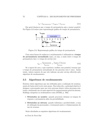 72 CAPÍTULO 3. ESCALONAMENTO DE PROCESSOS
tp = tpermanencia = tespera + tservico (3.1)
Em geral deseja-se que o tempo de permanência seja o menor possı́vel.
Na Figura 3.3 temos uma representação gráfica do tempo de permanência.
Figura 3.3: Representação gráfica do tempo de permanência
Uma outra forma de avaliar-se o escalonamento é utilizando-se o tempo
de permanência normalizado (tpn), ou seja, a razão entre o tempo de
permanência (tp) e o tempo de serviço (ts):
tpn =
tpermanencia
tservico
=
tespera + tservico
tservico
(3.2)
Se a espera for zero, o que constitui o melhor caso possı́vel, teremos que
o tempo de permanência normalizado de um processo será 1 (um). Assim
sendo, valores maiores do que este indicam um pior serviço oferecido pelo
algoritmo de escalonamento.
3.5 Algoritmos de escalonamento
Existem vários algoritmos que são utilizados para a realização do escalona-
mento de baixo nı́vel ou de curto prazo. Em todos eles, o principal objetivo é
designar o processador para um certo processo dentre vários processos exis-
tentes, otimizando um ou mais aspectos do comportamento geral do sistema.
Stallings categoriza os escalonadores como [STA92, p. 356]:
1. Orientados ao usuário: quando procuram otimizar os tempos de
resposta e permanência além da previsibilidade.
2. Orientados ao sistema: quando enfatizam a produtividade, a taxa
de utilização da processador, o tratamento justo e o balanceamento do
uso de recursos.
Serão abordados os seguintes algoritmos de escalonamento:
• First In First Out
 