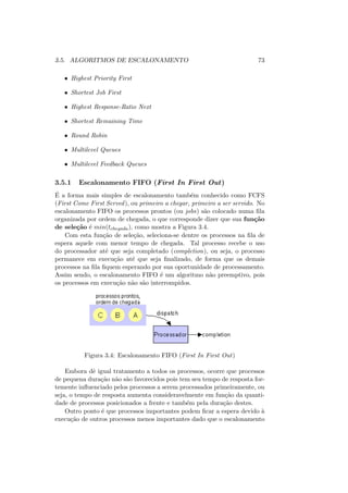 3.5. ALGORITMOS DE ESCALONAMENTO 73
• Highest Priority First
• Shortest Job First
• Highest Response-Ratio Next
• Shortest Remaining Time
• Round Robin
• Multilevel Queues
• Multilevel Feedback Queues
3.5.1 Escalonamento FIFO (First In First Out)
É a forma mais simples de escalonamento também conhecido como FCFS
(First Come First Served), ou primeiro a chegar, primeiro a ser servido. No
escalonamento FIFO os processos prontos (ou jobs) são colocado numa fila
organizada por ordem de chegada, o que corresponde dizer que sua função
de seleção é min(tchegada), como mostra a Figura 3.4.
Com esta função de seleção, seleciona-se dentre os processos na fila de
espera aquele com menor tempo de chegada. Tal processo recebe o uso
do processador até que seja completado (completion), ou seja, o processo
permanece em execução até que seja finalizado, de forma que os demais
processos na fila fiquem esperando por sua oportunidade de processamento.
Assim sendo, o escalonamento FIFO é um algoritmo não preemptivo, pois
os processos em execução não são interrompidos.
Figura 3.4: Escalonamento FIFO (First In First Out)
Embora dê igual tratamento a todos os processos, ocorre que processos
de pequena duração não são favorecidos pois tem seu tempo de resposta for-
temente influenciado pelos processos a serem processados primeiramente, ou
seja, o tempo de resposta aumenta consideravelmente em função da quanti-
dade de processos posicionados a frente e também pela duração destes.
Outro ponto é que processos importantes podem ficar a espera devido à
execução de outros processos menos importantes dado que o escalonamento
 