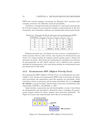 74 CAPÍTULO 3. ESCALONAMENTO DE PROCESSOS
FIFO não concebe qualquer mecanismo de distinção entre processos (por
exemplo, processos com diferentes nı́veis de prioridade).
Avaliemos o exemplo ilustrado pela Tabela 3.1, onde quatro processos A,
B, C e D com tempos de processamento distintos, respectivamente 3, 35, 12 e
4 segundos, são escalonados conforme sua chegada pelo sistema operacional.
Tabela 3.1: Exemplo de fila de processos sob escalonamento FIFO
Processo tchegada tservico tespera tperm tpn
A 0 3 0 3 1.00
B 1 35 2 37 1.06
C 2 12 36 48 4.00
D 3 4 47 51 12.75
Médias 21.25 34.75 4.7
Podemos perceber que, em função de como ocorreu o escalonamento, o
menor processo obteve o pior serviço, num esquema de escalonamento que
tende a ter tempos médios de resposta maiores quanto maior o número de
processos em espera. Esta forma de escalonamento, semelhante aos sistemas
de processamento em lote (batch systems) não é utilizada como esquema
principal de escalonamento, mas como forma auxiliar de escalonamento para
processamento de filas batch.
3.5.2 Escalonamento HPF (Highest Priority First)
O escalonamento HPF (Highest Priority First) ou escalonamento por prio-
ridades é uma variante do escalonamento FIFO onde os processos em espera
pelo processador são organizados numa fila segundo sua prioridade, sendo
colocados a frente os processos jobs de maior prioridade, isto é, sua função
de seleção é max(prioridade), favorecendo os processos considerados mais
importantes [TAN92, p. 64] [SGG01, p. 105].
Após iniciados, os processos não são interrompidos, ou seja, é uma forma
de escalonamento não preemptivo, oferecendo como a vantagem de propor-
cionar tempos médios de espera menores para processos prioritário. Na
Figura 3.5 temos uma representação deste tipo de escalonamento.
Figura 3.5: Escalonamento HPF (Highest Priority First)
 