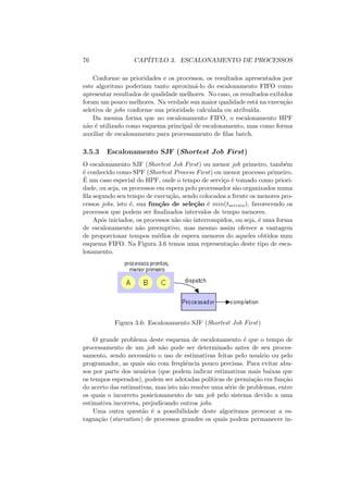 76 CAPÍTULO 3. ESCALONAMENTO DE PROCESSOS
Conforme as prioridades e os processos, os resultados apresentados por
este algoritmo poderiam tanto aproximá-lo do escalonamento FIFO como
apresentar resultados de qualidade melhores. No caso, os resultados exibidos
foram um pouco melhores. Na verdade sua maior qualidade está na execução
seletiva de jobs conforme sua prioridade calculada ou atribuı́da.
Da mesma forma que no escalonamento FIFO, o escalonamento HPF
não é utilizado como esquema principal de escalonamento, mas como forma
auxiliar de escalonamento para processamento de filas batch.
3.5.3 Escalonamento SJF (Shortest Job First)
O escalonamento SJF (Shortest Job First) ou menor job primeiro, também
é conhecido como SPF (Shortest Process First) ou menor processo primeiro.
É um caso especial do HPF, onde o tempo de serviço é tomado como priori-
dade, ou seja, os processos em espera pelo processador são organizados numa
fila segundo seu tempo de execução, sendo colocados a frente os menores pro-
cessos jobs, isto é, sua função de seleção é min(tservico), favorecendo os
processos que podem ser finalizados intervalos de tempo menores.
Após iniciados, os processos não são interrompidos, ou seja, é uma forma
de escalonamento não preemptivo, mas mesmo assim oferece a vantagem
de proporcionar tempos médios de espera menores do aqueles obtidos num
esquema FIFO. Na Figura 3.6 temos uma representação deste tipo de esca-
lonamento.
Figura 3.6: Escalonamento SJF (Shortest Job First)
O grande problema deste esquema de escalonamento é que o tempo de
processamento de um job não pode ser determinado antes de seu proces-
samento, sendo necessário o uso de estimativas feitas pelo usuário ou pelo
programador, as quais são com freqüência pouco precisas. Para evitar abu-
sos por parte dos usuários (que podem indicar estimativas mais baixas que
os tempos esperados), podem ser adotadas polı́ticas de premiação em função
do acerto das estimativas, mas isto não resolve uma série de problemas, entre
os quais o incorreto posicionamento de um job pelo sistema devido a uma
estimativa incorreta, prejudicando outros jobs.
Uma outra questão é a possibilidade deste algoritmos provocar a es-
tagnação (starvation) de processos grandes os quais podem permanecer in-
 