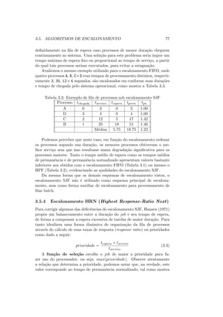 3.5. ALGORITMOS DE ESCALONAMENTO 77
definidamente na fila de espera caso processos de menor duração cheguem
continuamente ao sistema. Uma solução para este problema seria impor um
tempo máximo de espera fixo ou proporcional ao tempo de serviço, a partir
do qual tais processos seriam executados, para evitar a estagnação.
Avaliemos o mesmo exemplo utilizado para o escalonamento FIFO, onde
quatro processos A, B, C e D com tempos de processamento distintos, respecti-
vamente 3, 35, 12 e 4 segundos, são escalonados em conforme suas durações
e tempo de chegada pelo sistema operacional, como mostra a Tabela 3.3.
Tabela 3.3: Exemplo de fila de processos sob escalonamento SJF
Processo tchegada tservico tespera tperm tpn
A 0 3 0 3 1.00
D 3 4 0 4 1.00
C 2 12 5 17 1.42
B 1 35 18 51 1.46
Médias 5.75 18.75 1.22
Podemos perceber que neste caso, em função do escalonamento ordenar
os processos segundo sua duração, os menores processos obtiveram o me-
lhor serviço sem que isso resultasse numa degradação significativa para os
processos maiores. Tanto o tempo médio de espera como os tempos médios
de permanência e de permanência normalizado apresentam valores bastante
inferiores aos obtidos com o escalonamento FIFO (Tabela 3.1) ou mesmo o
HPF (Tabela 3.2), evidenciando as qualidades do escalonamento SJF.
Da mesma forma que os demais esquemas de escalonamento vistos, o
escalonamento SJF não é utilizado como esquema principal de escalona-
mento, mas como forma auxiliar de escalonamento para processamento de
filas batch.
3.5.4 Escalonamento HRN (Highest Response-Ratio Next)
Para corrigir algumas das deficiências do escalonamento SJF, Hansen (1971)
propôs um balanceamento entre a duração do job e seu tempo de espera,
de forma a compensar a espera excessiva de tarefas de maior duração. Para
tanto idealizou uma forma dinâmica de organização da fila de processos
através do cálculo de suas taxas de resposta (response ratio) ou prioridades
como dado a seguir:
prioridade =
tespera + tservico
tservico
(3.3)
A função de seleção escolhe o job de maior a prioridade para fa-
zer uso do processador, ou seja, max(prioridade). Observe atentamente
a relação que determina a prioridade, podemos notar que, na verdade, este
valor corresponde ao tempo de permanência normalizado, tal como mostra
 