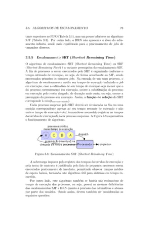 3.5. ALGORITMOS DE ESCALONAMENTO 79
tante superiores ao FIFO (Tabela 3.1), mas um pouco inferiores ao algoritmo
SJF (Tabela 3.3). Por outro lado, o HRN não apresenta o risco do adia-
amento infinito, sendo mais equilibrado para o processamento de jobs de
tamanhos diversos.
3.5.5 Escalonamento SRT (Shortest Remaining Time)
O algoritmo de escalonamento SRT (Shortest Remaining Time) ou SRF
(Shortest Remaining First) é a variante preemptiva do escalonamento SJF.
A fila de processos a serem executados pelo SRT é organizada conforme o
tempo estimado de execução, ou seja, de forma semelhante ao SJF, sendo
processados primeiro os menores jobs. Na entrada de um novo processo, o
algoritmo de escalonamento avalia seu tempo de execução incluindo o job
em execução, caso a estimativa de seu tempo de execução seja menor que o
do processo correntemente em execução, ocorre a substituição do processo
em execução pelo recém chegado, de duração mais curta, ou seja, ocorre a
preempção do processo em execução. Assim, a função de seleção do SRT
corresponde à min(tservicorestante).
Cada processo suspenso pelo SRT deverá ser recolocado na fila em uma
posição correspondente apenas ao seu tempo restante de execução e não
mais o tempo de execução total, tornando-se necessário registrar os tempos
decorridos de execução de cada processo suspenso. A Figura 3.8 esquematiza
o funcionamento de algoritmo.
Figura 3.8: Escalonamento SRT (Shortest Remaining Time)
A sobrecarga imposta pelo registro dos tempos decorridos de execução e
pela troca de contexto é justificada pelo fato de pequenos processos serem
executados praticamente de imediato, permitindo oferecer tempos médios
de espera baixos, tornando este algoritmo útil para sistemas em tempo re-
partido.
Por outro lado, este algoritmo também se baseia nas estimativas de
tempo de execução dos processos, ou seja, possui as mesmas deficiências
dos escalonamentos SJF e HRN quanto à precisão das estimativas e abusos
por parte dos usuários. Sendo assim, devem também ser consideradas as
seguintes questões:
 