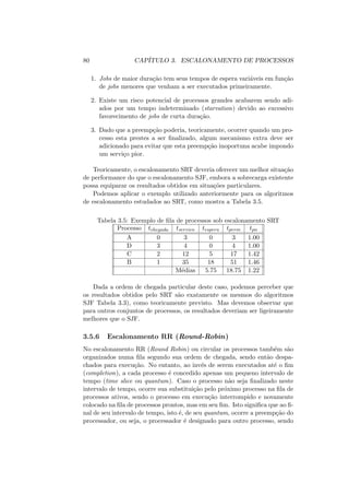 80 CAPÍTULO 3. ESCALONAMENTO DE PROCESSOS
1. Jobs de maior duração tem seus tempos de espera variáveis em função
de jobs menores que venham a ser executados primeiramente.
2. Existe um risco potencial de processos grandes acabarem sendo adi-
ados por um tempo indeterminado (starvation) devido ao excessivo
favorecimento de jobs de curta duração.
3. Dado que a preempção poderia, teoricamente, ocorrer quando um pro-
cesso esta prestes a ser finalizado, algum mecanismo extra deve ser
adicionado para evitar que esta preempção inoportuna acabe impondo
um serviço pior.
Teoricamente, o escalonamento SRT deveria oferecer um melhor situação
de performance do que o escalonamento SJF, embora a sobrecarga existente
possa equiparar os resultados obtidos em situações particulares.
Podemos aplicar o exemplo utilizado anteriormente para os algoritmos
de escalonamento estudados ao SRT, como mostra a Tabela 3.5.
Tabela 3.5: Exemplo de fila de processos sob escalonamento SRT
Processo tchegada tservico tespera tperm tpn
A 0 3 0 3 1.00
D 3 4 0 4 1.00
C 2 12 5 17 1.42
B 1 35 18 51 1.46
Médias 5.75 18.75 1.22
Dada a ordem de chegada particular deste caso, podemos perceber que
os resultados obtidos pelo SRT são exatamente os mesmos do algoritmos
SJF Tabela 3.3), como teoricamente previsto. Mas devemos observar que
para outros conjuntos de processos, os resultados deveriam ser ligeiramente
melhores que o SJF.
3.5.6 Escalonamento RR (Round-Robin)
No escalonamento RR (Round Robin) ou circular os processos também são
organizados numa fila segundo sua ordem de chegada, sendo então despa-
chados para execução. No entanto, ao invés de serem executados até o fim
(completion), a cada processo é concedido apenas um pequeno intervalo de
tempo (time slice ou quantum). Caso o processo não seja finalizado neste
intervalo de tempo, ocorre sua substituição pelo próximo processo na fila de
processos ativos, sendo o processo em execução interrompido e novamente
colocado na fila de processos prontos, mas em seu fim. Isto significa que ao fi-
nal de seu intervalo de tempo, isto é, de seu quantum, ocorre a preempção do
processador, ou seja, o processador é designado para outro processo, sendo
 